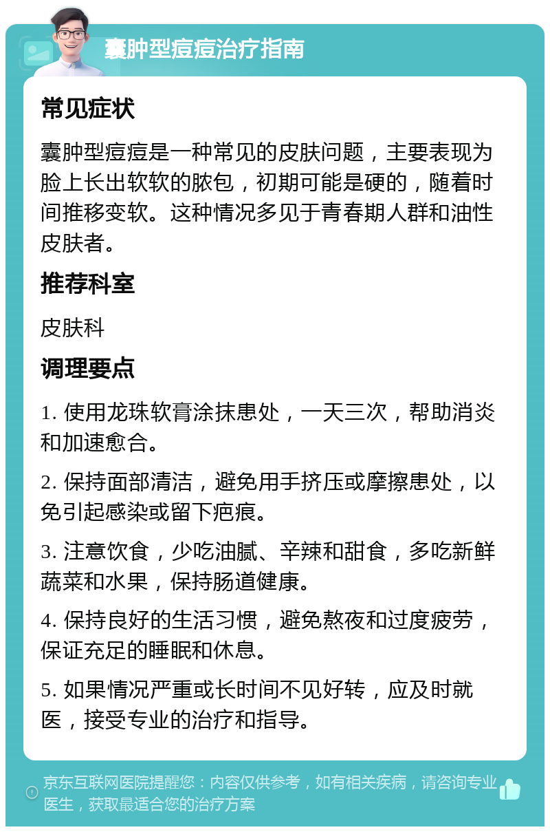 囊肿型痘痘治疗指南 常见症状 囊肿型痘痘是一种常见的皮肤问题，主要表现为脸上长出软软的脓包，初期可能是硬的，随着时间推移变软。这种情况多见于青春期人群和油性皮肤者。 推荐科室 皮肤科 调理要点 1. 使用龙珠软膏涂抹患处，一天三次，帮助消炎和加速愈合。 2. 保持面部清洁，避免用手挤压或摩擦患处，以免引起感染或留下疤痕。 3. 注意饮食，少吃油腻、辛辣和甜食，多吃新鲜蔬菜和水果，保持肠道健康。 4. 保持良好的生活习惯，避免熬夜和过度疲劳，保证充足的睡眠和休息。 5. 如果情况严重或长时间不见好转，应及时就医，接受专业的治疗和指导。