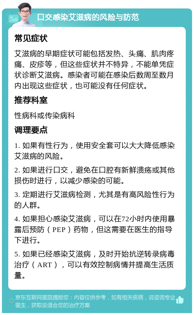 口交感染艾滋病的风险与防范 常见症状 艾滋病的早期症状可能包括发热、头痛、肌肉疼痛、皮疹等，但这些症状并不特异，不能单凭症状诊断艾滋病。感染者可能在感染后数周至数月内出现这些症状，也可能没有任何症状。 推荐科室 性病科或传染病科 调理要点 1. 如果有性行为，使用安全套可以大大降低感染艾滋病的风险。 2. 如果进行口交，避免在口腔有新鲜溃疡或其他损伤时进行，以减少感染的可能。 3. 定期进行艾滋病检测，尤其是有高风险性行为的人群。 4. 如果担心感染艾滋病，可以在72小时内使用暴露后预防（PEP）药物，但这需要在医生的指导下进行。 5. 如果已经感染艾滋病，及时开始抗逆转录病毒治疗（ART），可以有效控制病情并提高生活质量。