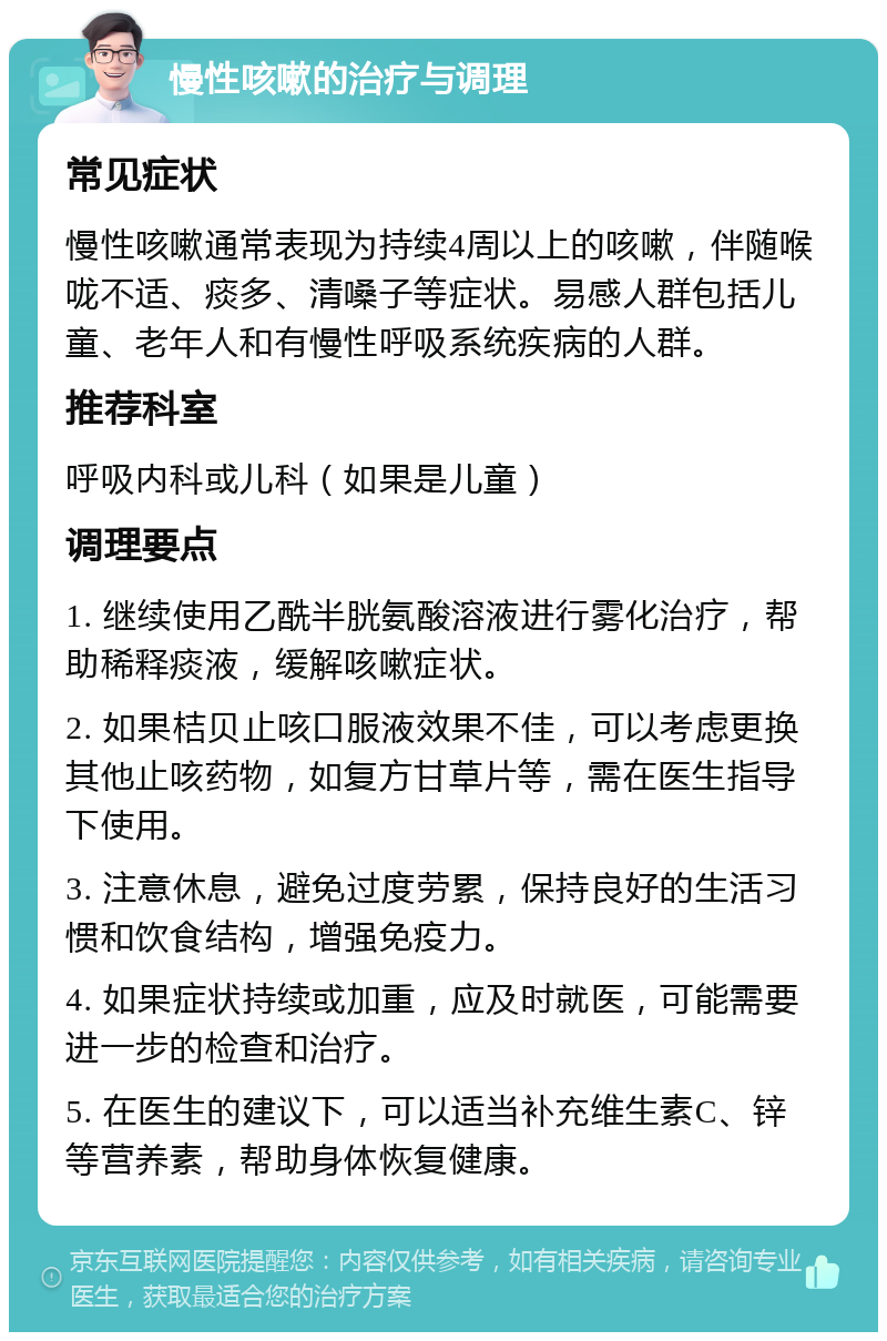 慢性咳嗽的治疗与调理 常见症状 慢性咳嗽通常表现为持续4周以上的咳嗽，伴随喉咙不适、痰多、清嗓子等症状。易感人群包括儿童、老年人和有慢性呼吸系统疾病的人群。 推荐科室 呼吸内科或儿科（如果是儿童） 调理要点 1. 继续使用乙酰半胱氨酸溶液进行雾化治疗，帮助稀释痰液，缓解咳嗽症状。 2. 如果桔贝止咳口服液效果不佳，可以考虑更换其他止咳药物，如复方甘草片等，需在医生指导下使用。 3. 注意休息，避免过度劳累，保持良好的生活习惯和饮食结构，增强免疫力。 4. 如果症状持续或加重，应及时就医，可能需要进一步的检查和治疗。 5. 在医生的建议下，可以适当补充维生素C、锌等营养素，帮助身体恢复健康。