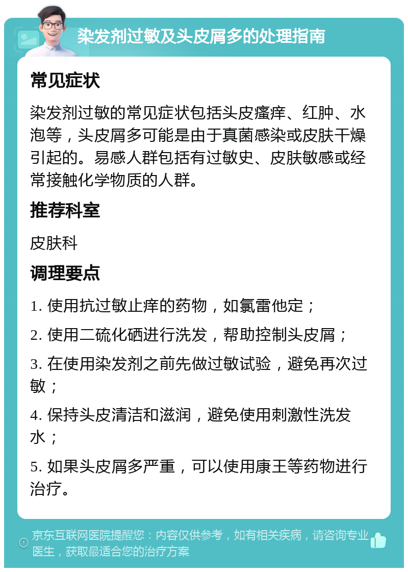 染发剂过敏及头皮屑多的处理指南 常见症状 染发剂过敏的常见症状包括头皮瘙痒、红肿、水泡等，头皮屑多可能是由于真菌感染或皮肤干燥引起的。易感人群包括有过敏史、皮肤敏感或经常接触化学物质的人群。 推荐科室 皮肤科 调理要点 1. 使用抗过敏止痒的药物，如氯雷他定； 2. 使用二硫化硒进行洗发，帮助控制头皮屑； 3. 在使用染发剂之前先做过敏试验，避免再次过敏； 4. 保持头皮清洁和滋润，避免使用刺激性洗发水； 5. 如果头皮屑多严重，可以使用康王等药物进行治疗。