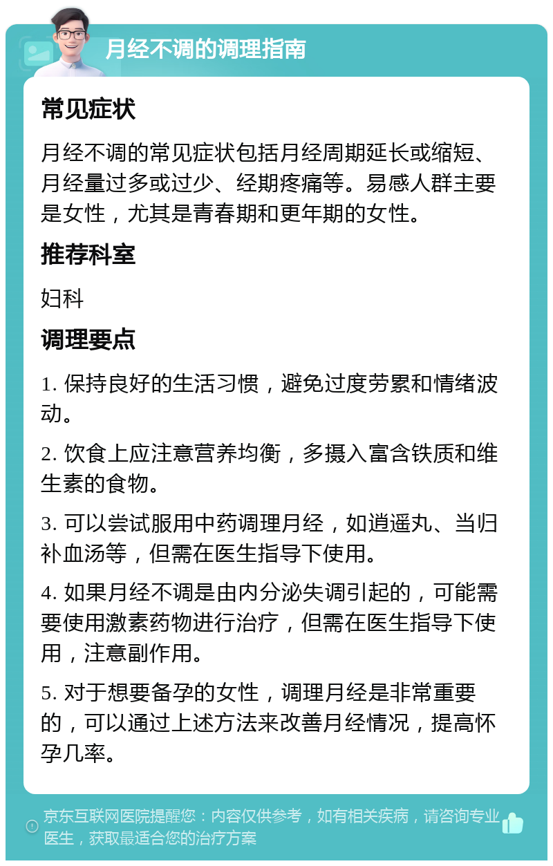 月经不调的调理指南 常见症状 月经不调的常见症状包括月经周期延长或缩短、月经量过多或过少、经期疼痛等。易感人群主要是女性，尤其是青春期和更年期的女性。 推荐科室 妇科 调理要点 1. 保持良好的生活习惯，避免过度劳累和情绪波动。 2. 饮食上应注意营养均衡，多摄入富含铁质和维生素的食物。 3. 可以尝试服用中药调理月经，如逍遥丸、当归补血汤等，但需在医生指导下使用。 4. 如果月经不调是由内分泌失调引起的，可能需要使用激素药物进行治疗，但需在医生指导下使用，注意副作用。 5. 对于想要备孕的女性，调理月经是非常重要的，可以通过上述方法来改善月经情况，提高怀孕几率。