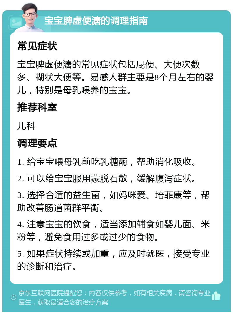 宝宝脾虚便溏的调理指南 常见症状 宝宝脾虚便溏的常见症状包括屁便、大便次数多、糊状大便等。易感人群主要是8个月左右的婴儿，特别是母乳喂养的宝宝。 推荐科室 儿科 调理要点 1. 给宝宝喂母乳前吃乳糖酶，帮助消化吸收。 2. 可以给宝宝服用蒙脱石散，缓解腹泻症状。 3. 选择合适的益生菌，如妈咪爱、培菲康等，帮助改善肠道菌群平衡。 4. 注意宝宝的饮食，适当添加辅食如婴儿面、米粉等，避免食用过多或过少的食物。 5. 如果症状持续或加重，应及时就医，接受专业的诊断和治疗。