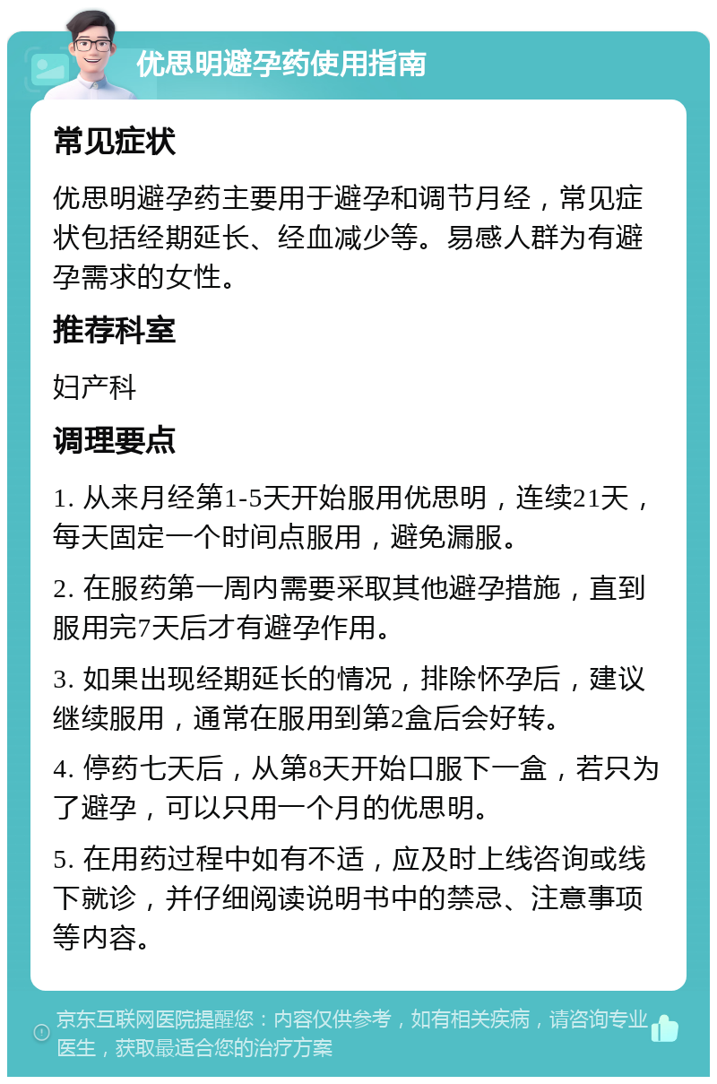 优思明避孕药使用指南 常见症状 优思明避孕药主要用于避孕和调节月经，常见症状包括经期延长、经血减少等。易感人群为有避孕需求的女性。 推荐科室 妇产科 调理要点 1. 从来月经第1-5天开始服用优思明，连续21天，每天固定一个时间点服用，避免漏服。 2. 在服药第一周内需要采取其他避孕措施，直到服用完7天后才有避孕作用。 3. 如果出现经期延长的情况，排除怀孕后，建议继续服用，通常在服用到第2盒后会好转。 4. 停药七天后，从第8天开始口服下一盒，若只为了避孕，可以只用一个月的优思明。 5. 在用药过程中如有不适，应及时上线咨询或线下就诊，并仔细阅读说明书中的禁忌、注意事项等内容。