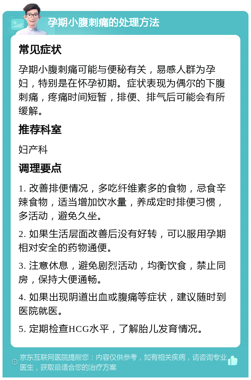 孕期小腹刺痛的处理方法 常见症状 孕期小腹刺痛可能与便秘有关，易感人群为孕妇，特别是在怀孕初期。症状表现为偶尔的下腹刺痛，疼痛时间短暂，排便、排气后可能会有所缓解。 推荐科室 妇产科 调理要点 1. 改善排便情况，多吃纤维素多的食物，忌食辛辣食物，适当增加饮水量，养成定时排便习惯，多活动，避免久坐。 2. 如果生活层面改善后没有好转，可以服用孕期相对安全的药物通便。 3. 注意休息，避免剧烈活动，均衡饮食，禁止同房，保持大便通畅。 4. 如果出现阴道出血或腹痛等症状，建议随时到医院就医。 5. 定期检查HCG水平，了解胎儿发育情况。