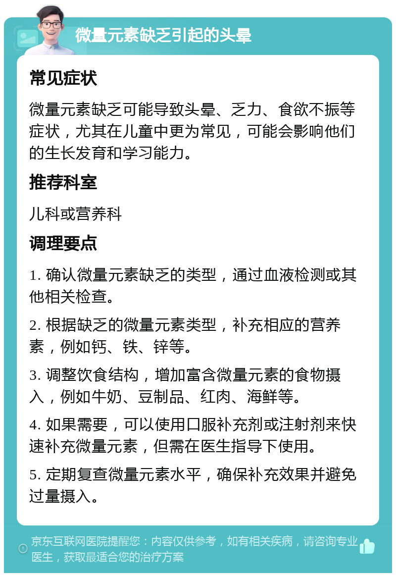 微量元素缺乏引起的头晕 常见症状 微量元素缺乏可能导致头晕、乏力、食欲不振等症状，尤其在儿童中更为常见，可能会影响他们的生长发育和学习能力。 推荐科室 儿科或营养科 调理要点 1. 确认微量元素缺乏的类型，通过血液检测或其他相关检查。 2. 根据缺乏的微量元素类型，补充相应的营养素，例如钙、铁、锌等。 3. 调整饮食结构，增加富含微量元素的食物摄入，例如牛奶、豆制品、红肉、海鲜等。 4. 如果需要，可以使用口服补充剂或注射剂来快速补充微量元素，但需在医生指导下使用。 5. 定期复查微量元素水平，确保补充效果并避免过量摄入。