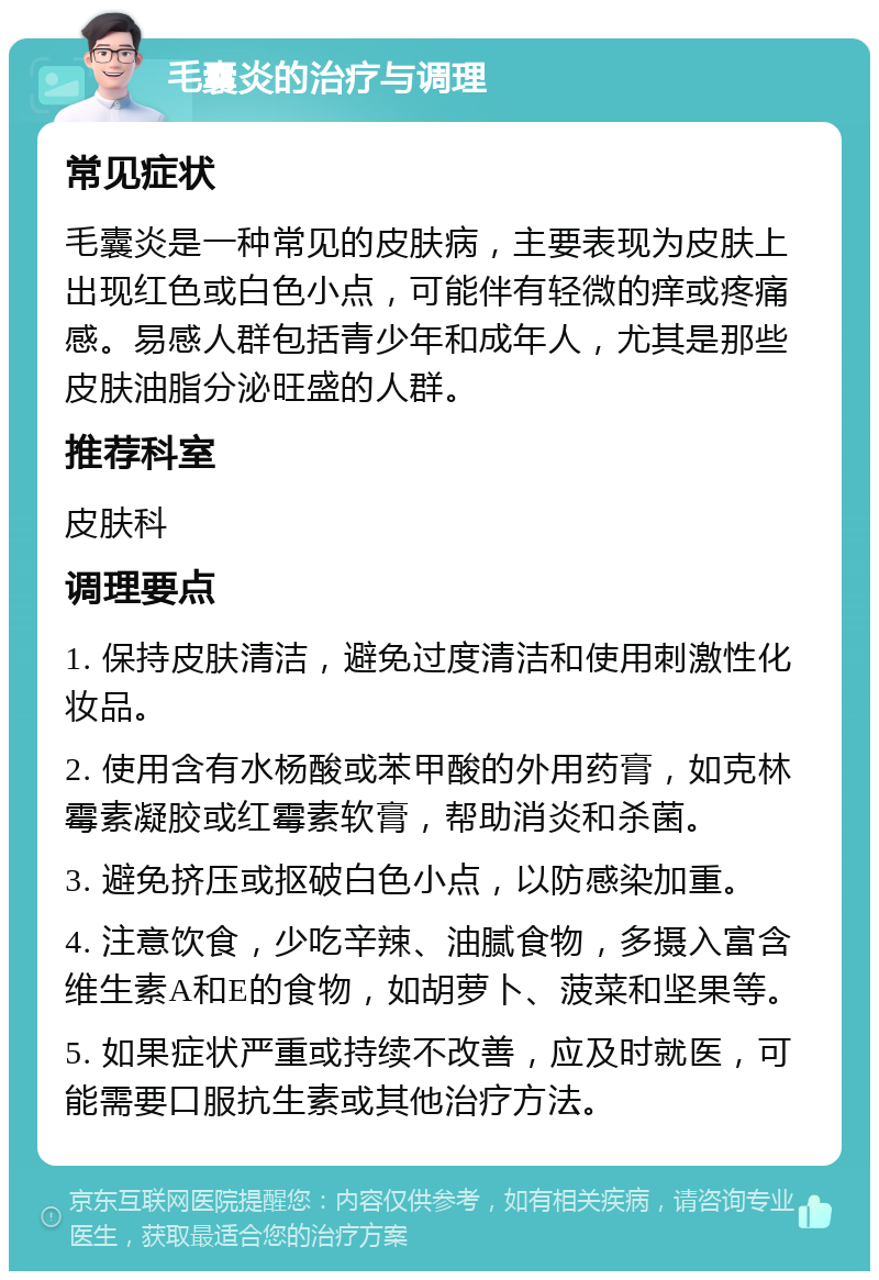 毛囊炎的治疗与调理 常见症状 毛囊炎是一种常见的皮肤病，主要表现为皮肤上出现红色或白色小点，可能伴有轻微的痒或疼痛感。易感人群包括青少年和成年人，尤其是那些皮肤油脂分泌旺盛的人群。 推荐科室 皮肤科 调理要点 1. 保持皮肤清洁，避免过度清洁和使用刺激性化妆品。 2. 使用含有水杨酸或苯甲酸的外用药膏，如克林霉素凝胶或红霉素软膏，帮助消炎和杀菌。 3. 避免挤压或抠破白色小点，以防感染加重。 4. 注意饮食，少吃辛辣、油腻食物，多摄入富含维生素A和E的食物，如胡萝卜、菠菜和坚果等。 5. 如果症状严重或持续不改善，应及时就医，可能需要口服抗生素或其他治疗方法。