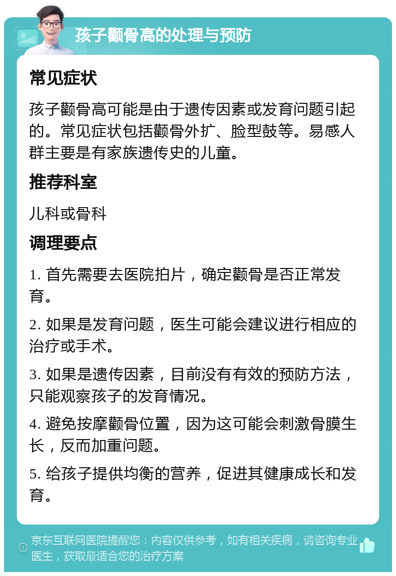 孩子颧骨高的处理与预防 常见症状 孩子颧骨高可能是由于遗传因素或发育问题引起的。常见症状包括颧骨外扩、脸型鼓等。易感人群主要是有家族遗传史的儿童。 推荐科室 儿科或骨科 调理要点 1. 首先需要去医院拍片，确定颧骨是否正常发育。 2. 如果是发育问题，医生可能会建议进行相应的治疗或手术。 3. 如果是遗传因素，目前没有有效的预防方法，只能观察孩子的发育情况。 4. 避免按摩颧骨位置，因为这可能会刺激骨膜生长，反而加重问题。 5. 给孩子提供均衡的营养，促进其健康成长和发育。