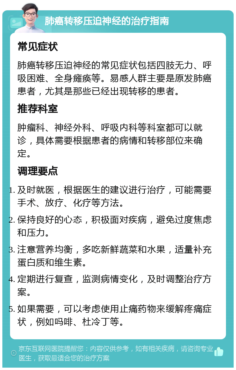 肺癌转移压迫神经的治疗指南 常见症状 肺癌转移压迫神经的常见症状包括四肢无力、呼吸困难、全身瘫痪等。易感人群主要是原发肺癌患者，尤其是那些已经出现转移的患者。 推荐科室 肿瘤科、神经外科、呼吸内科等科室都可以就诊，具体需要根据患者的病情和转移部位来确定。 调理要点 及时就医，根据医生的建议进行治疗，可能需要手术、放疗、化疗等方法。 保持良好的心态，积极面对疾病，避免过度焦虑和压力。 注意营养均衡，多吃新鲜蔬菜和水果，适量补充蛋白质和维生素。 定期进行复查，监测病情变化，及时调整治疗方案。 如果需要，可以考虑使用止痛药物来缓解疼痛症状，例如吗啡、杜冷丁等。