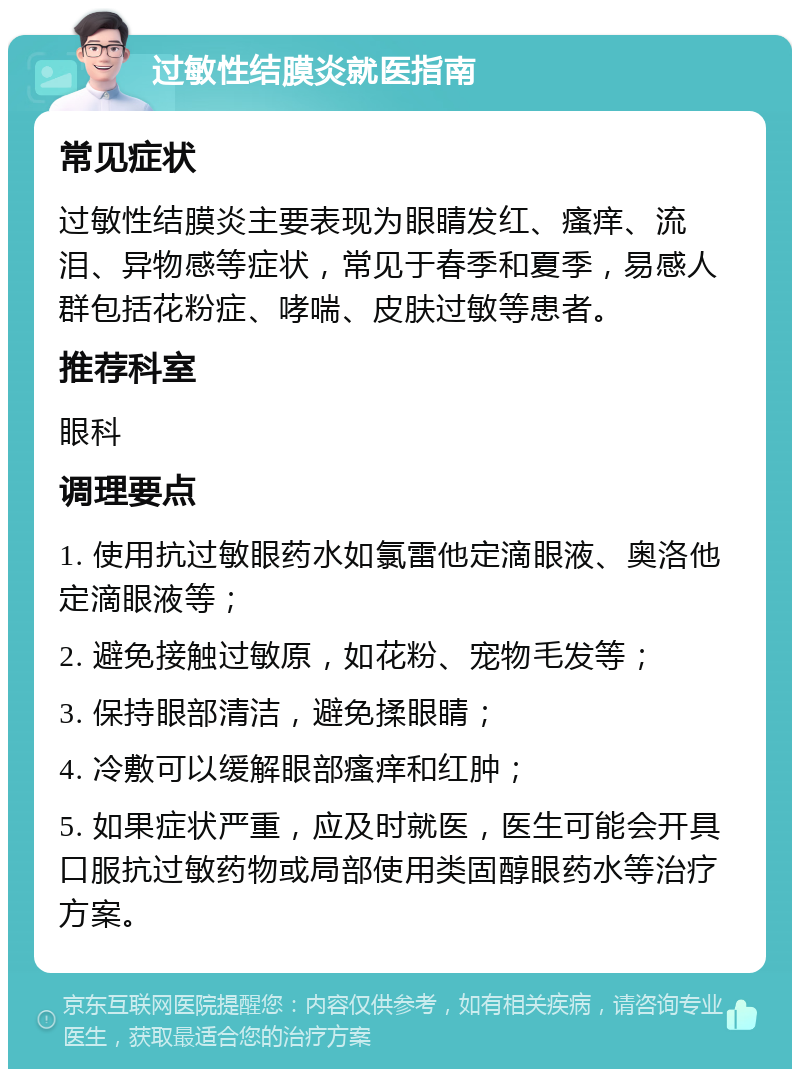 过敏性结膜炎就医指南 常见症状 过敏性结膜炎主要表现为眼睛发红、瘙痒、流泪、异物感等症状，常见于春季和夏季，易感人群包括花粉症、哮喘、皮肤过敏等患者。 推荐科室 眼科 调理要点 1. 使用抗过敏眼药水如氯雷他定滴眼液、奥洛他定滴眼液等； 2. 避免接触过敏原，如花粉、宠物毛发等； 3. 保持眼部清洁，避免揉眼睛； 4. 冷敷可以缓解眼部瘙痒和红肿； 5. 如果症状严重，应及时就医，医生可能会开具口服抗过敏药物或局部使用类固醇眼药水等治疗方案。