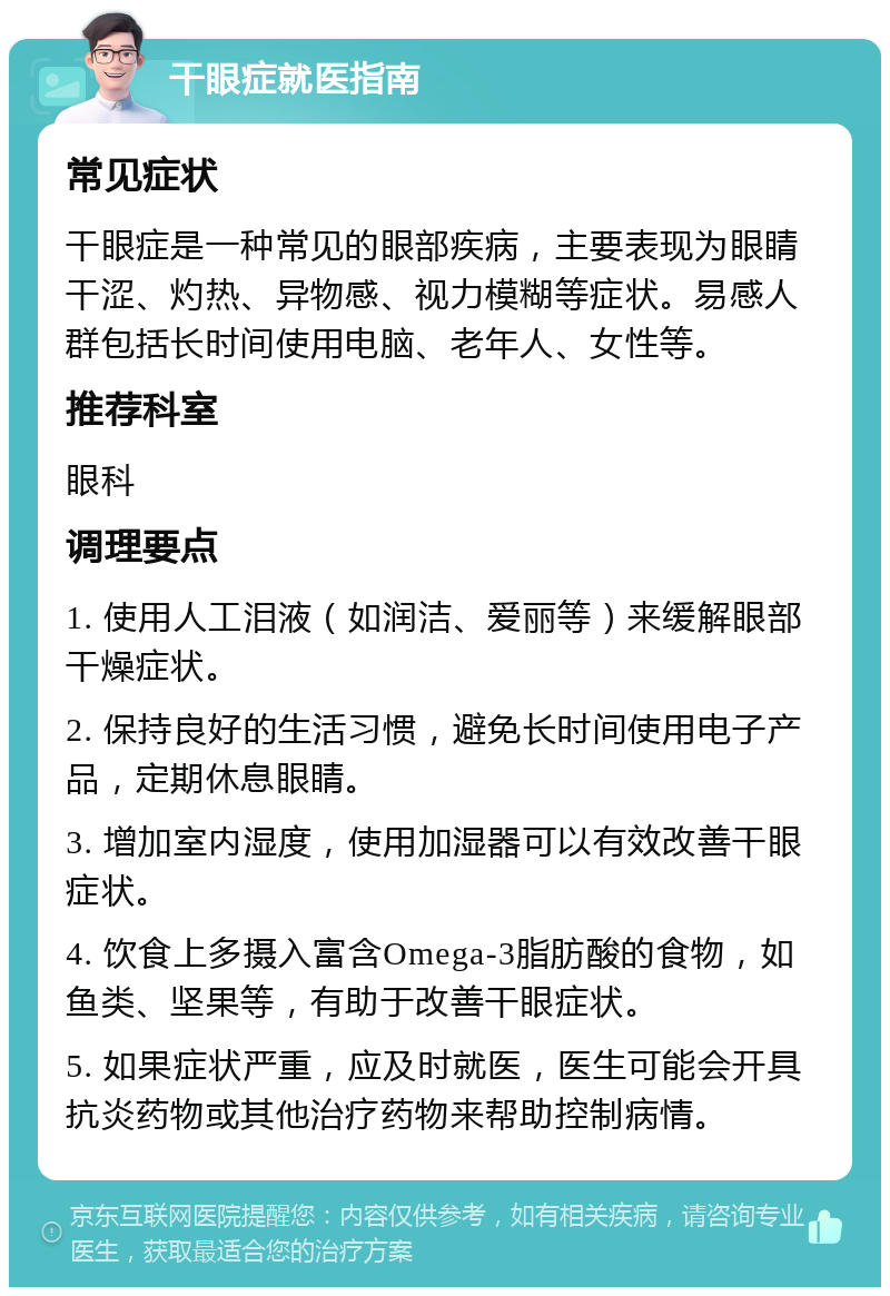 干眼症就医指南 常见症状 干眼症是一种常见的眼部疾病，主要表现为眼睛干涩、灼热、异物感、视力模糊等症状。易感人群包括长时间使用电脑、老年人、女性等。 推荐科室 眼科 调理要点 1. 使用人工泪液（如润洁、爱丽等）来缓解眼部干燥症状。 2. 保持良好的生活习惯，避免长时间使用电子产品，定期休息眼睛。 3. 增加室内湿度，使用加湿器可以有效改善干眼症状。 4. 饮食上多摄入富含Omega-3脂肪酸的食物，如鱼类、坚果等，有助于改善干眼症状。 5. 如果症状严重，应及时就医，医生可能会开具抗炎药物或其他治疗药物来帮助控制病情。