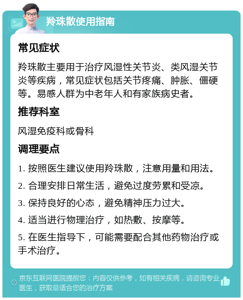 羚珠散使用指南 常见症状 羚珠散主要用于治疗风湿性关节炎、类风湿关节炎等疾病，常见症状包括关节疼痛、肿胀、僵硬等。易感人群为中老年人和有家族病史者。 推荐科室 风湿免疫科或骨科 调理要点 1. 按照医生建议使用羚珠散，注意用量和用法。 2. 合理安排日常生活，避免过度劳累和受凉。 3. 保持良好的心态，避免精神压力过大。 4. 适当进行物理治疗，如热敷、按摩等。 5. 在医生指导下，可能需要配合其他药物治疗或手术治疗。