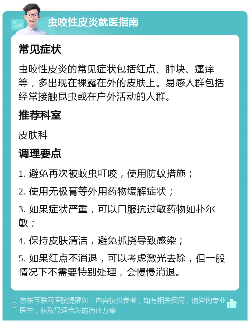 虫咬性皮炎就医指南 常见症状 虫咬性皮炎的常见症状包括红点、肿块、瘙痒等，多出现在裸露在外的皮肤上。易感人群包括经常接触昆虫或在户外活动的人群。 推荐科室 皮肤科 调理要点 1. 避免再次被蚊虫叮咬，使用防蚊措施； 2. 使用无极膏等外用药物缓解症状； 3. 如果症状严重，可以口服抗过敏药物如扑尔敏； 4. 保持皮肤清洁，避免抓挠导致感染； 5. 如果红点不消退，可以考虑激光去除，但一般情况下不需要特别处理，会慢慢消退。