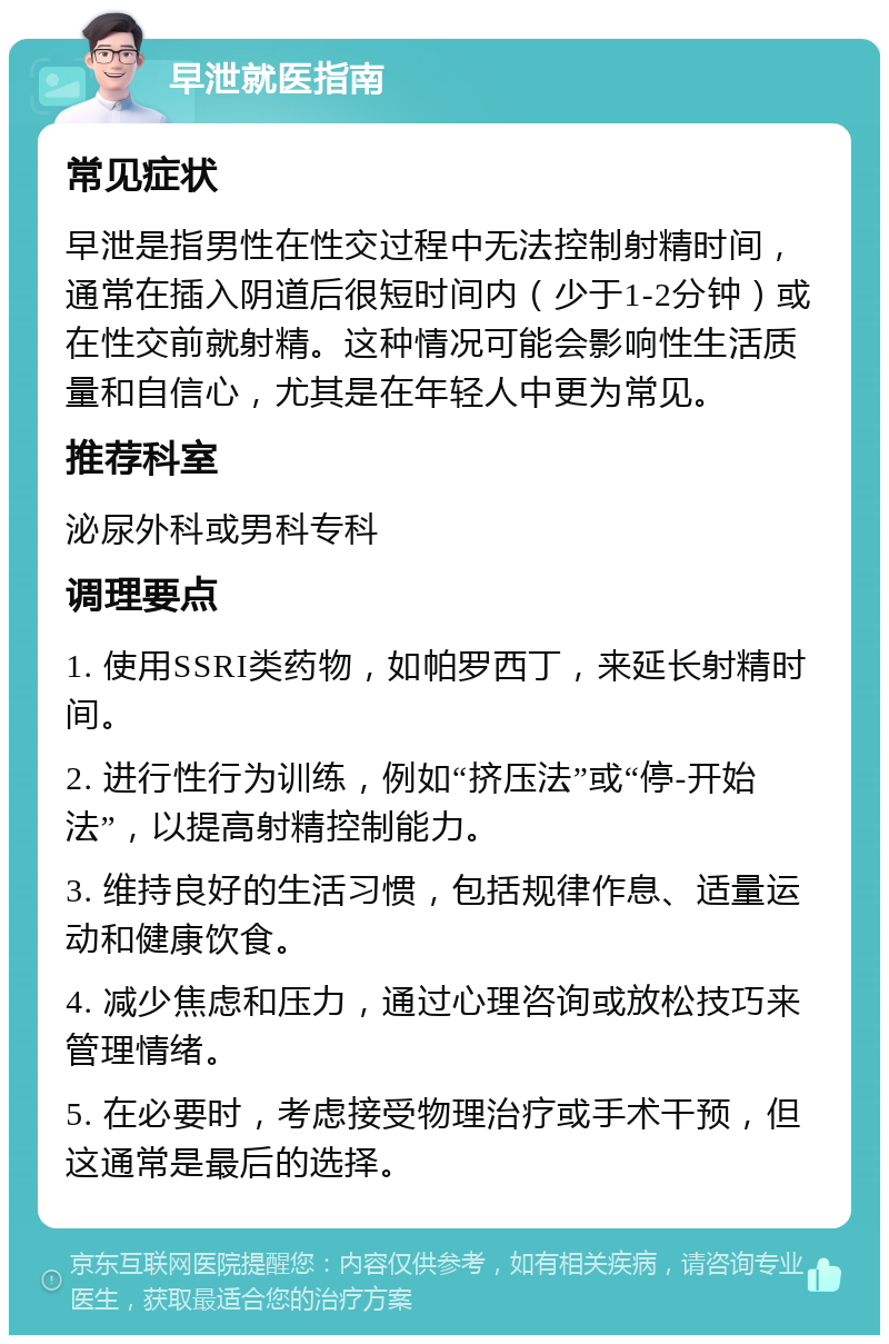 早泄就医指南 常见症状 早泄是指男性在性交过程中无法控制射精时间，通常在插入阴道后很短时间内（少于1-2分钟）或在性交前就射精。这种情况可能会影响性生活质量和自信心，尤其是在年轻人中更为常见。 推荐科室 泌尿外科或男科专科 调理要点 1. 使用SSRI类药物，如帕罗西丁，来延长射精时间。 2. 进行性行为训练，例如“挤压法”或“停-开始法”，以提高射精控制能力。 3. 维持良好的生活习惯，包括规律作息、适量运动和健康饮食。 4. 减少焦虑和压力，通过心理咨询或放松技巧来管理情绪。 5. 在必要时，考虑接受物理治疗或手术干预，但这通常是最后的选择。