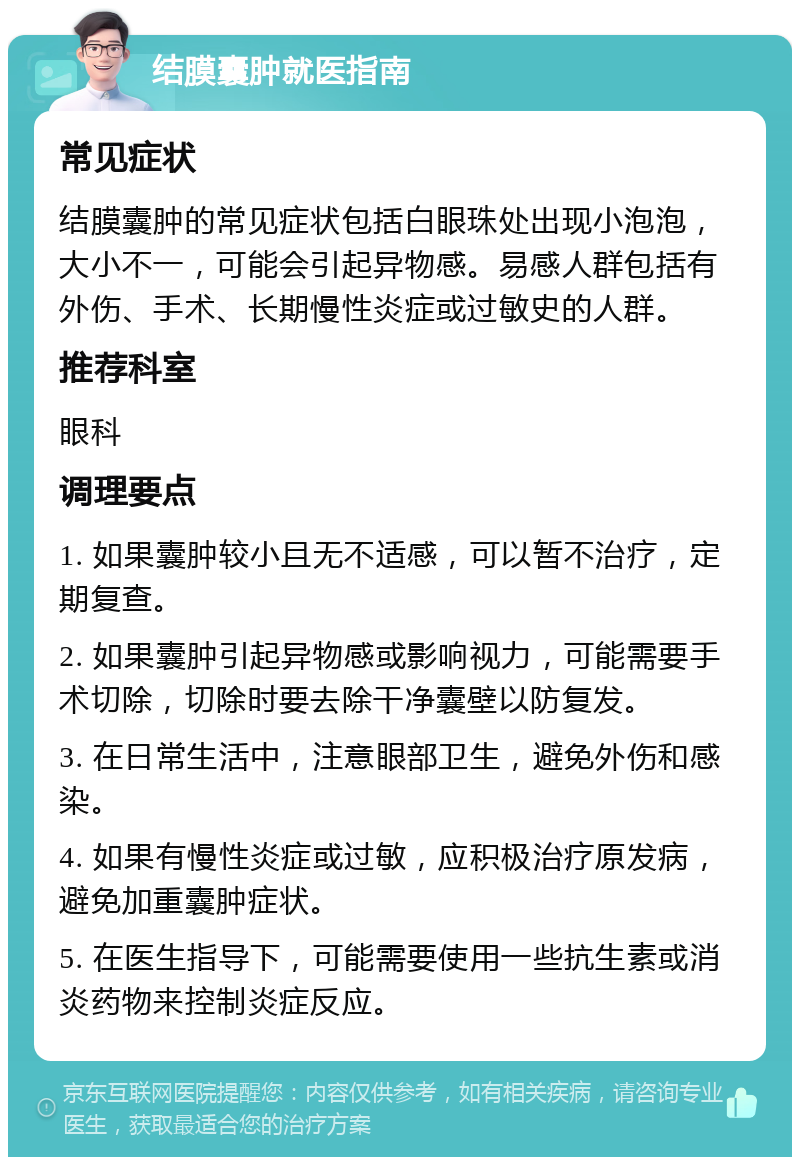 结膜囊肿就医指南 常见症状 结膜囊肿的常见症状包括白眼珠处出现小泡泡，大小不一，可能会引起异物感。易感人群包括有外伤、手术、长期慢性炎症或过敏史的人群。 推荐科室 眼科 调理要点 1. 如果囊肿较小且无不适感，可以暂不治疗，定期复查。 2. 如果囊肿引起异物感或影响视力，可能需要手术切除，切除时要去除干净囊壁以防复发。 3. 在日常生活中，注意眼部卫生，避免外伤和感染。 4. 如果有慢性炎症或过敏，应积极治疗原发病，避免加重囊肿症状。 5. 在医生指导下，可能需要使用一些抗生素或消炎药物来控制炎症反应。