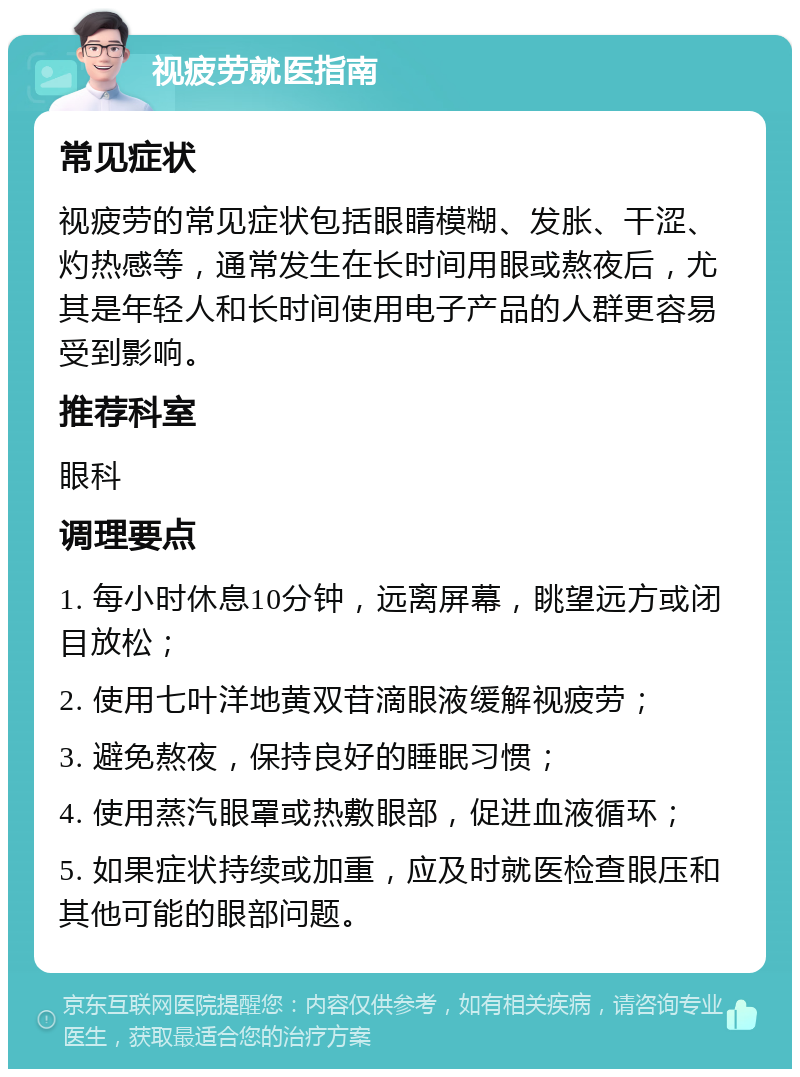 视疲劳就医指南 常见症状 视疲劳的常见症状包括眼睛模糊、发胀、干涩、灼热感等，通常发生在长时间用眼或熬夜后，尤其是年轻人和长时间使用电子产品的人群更容易受到影响。 推荐科室 眼科 调理要点 1. 每小时休息10分钟，远离屏幕，眺望远方或闭目放松； 2. 使用七叶洋地黄双苷滴眼液缓解视疲劳； 3. 避免熬夜，保持良好的睡眠习惯； 4. 使用蒸汽眼罩或热敷眼部，促进血液循环； 5. 如果症状持续或加重，应及时就医检查眼压和其他可能的眼部问题。