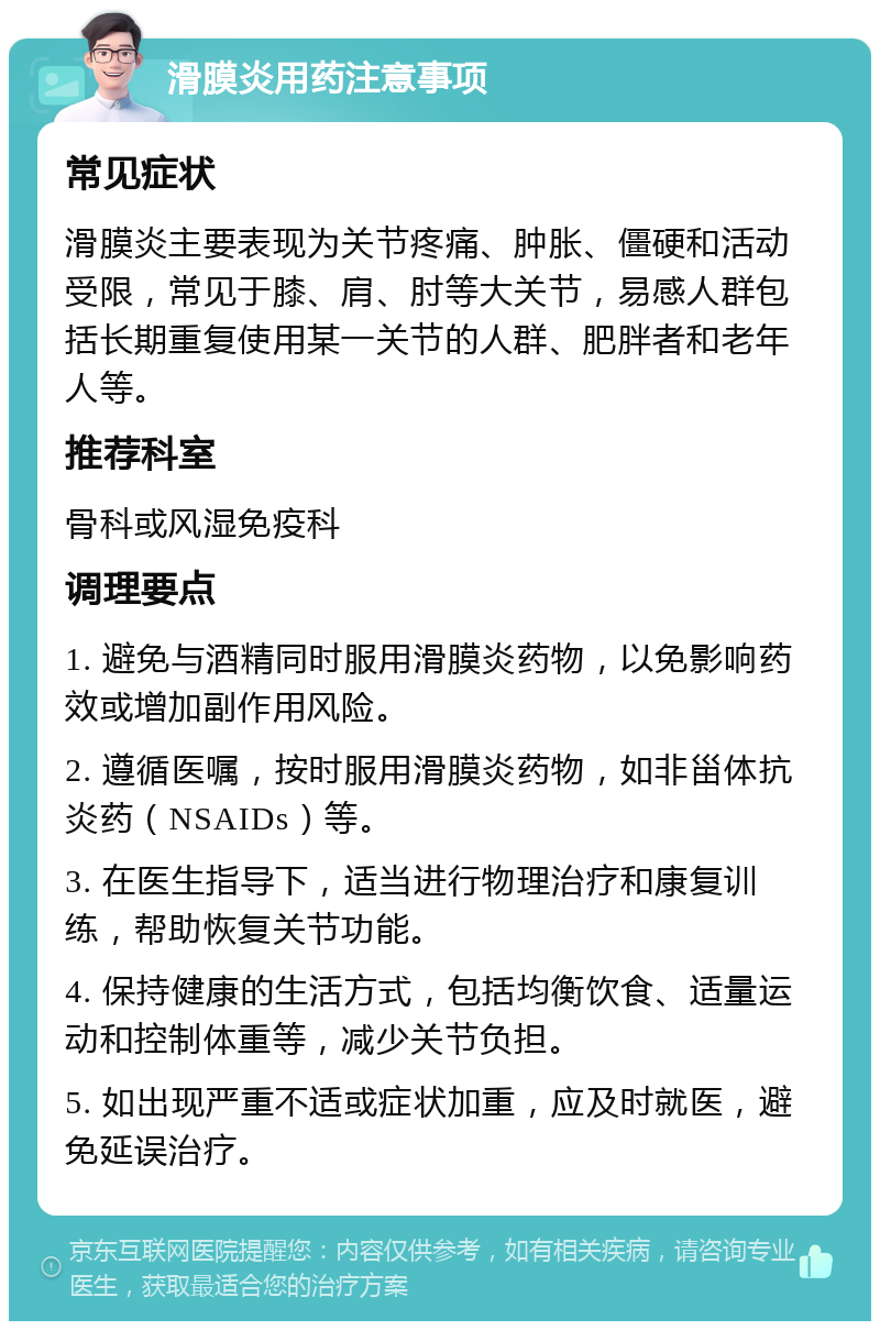 滑膜炎用药注意事项 常见症状 滑膜炎主要表现为关节疼痛、肿胀、僵硬和活动受限，常见于膝、肩、肘等大关节，易感人群包括长期重复使用某一关节的人群、肥胖者和老年人等。 推荐科室 骨科或风湿免疫科 调理要点 1. 避免与酒精同时服用滑膜炎药物，以免影响药效或增加副作用风险。 2. 遵循医嘱，按时服用滑膜炎药物，如非甾体抗炎药（NSAIDs）等。 3. 在医生指导下，适当进行物理治疗和康复训练，帮助恢复关节功能。 4. 保持健康的生活方式，包括均衡饮食、适量运动和控制体重等，减少关节负担。 5. 如出现严重不适或症状加重，应及时就医，避免延误治疗。