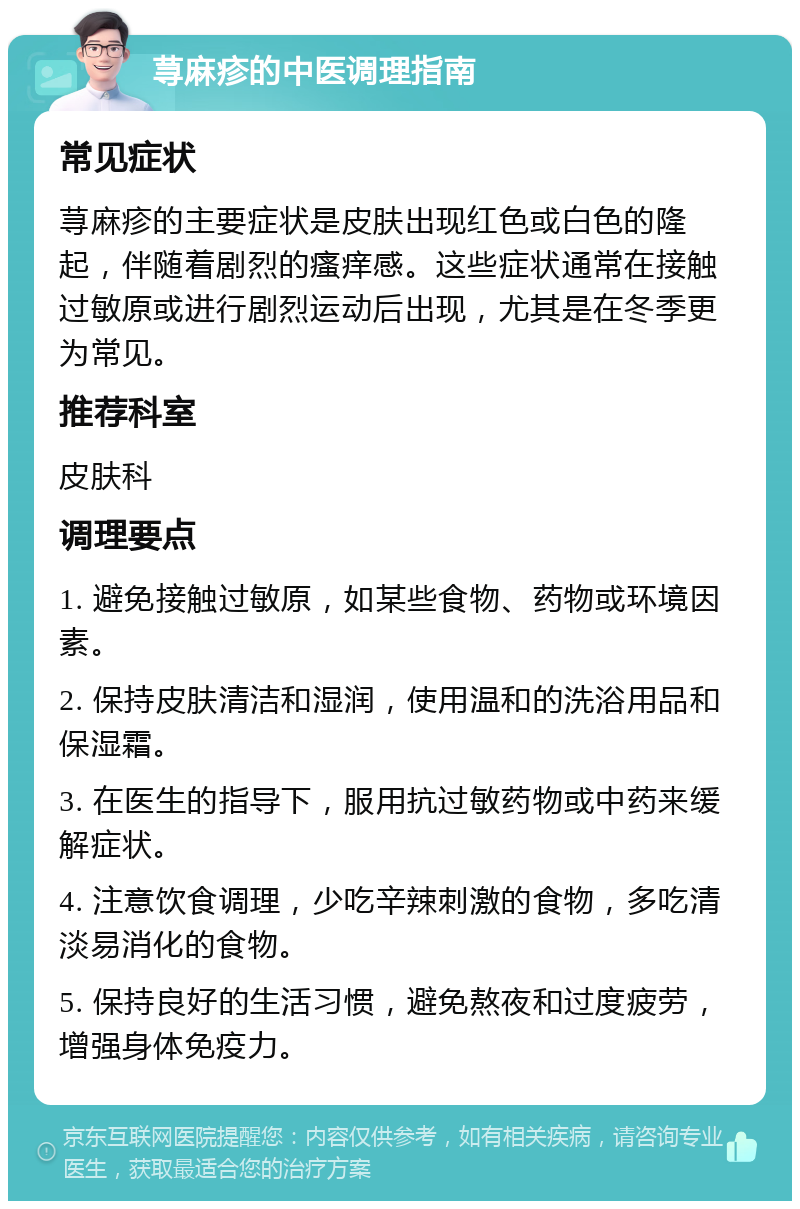 荨麻疹的中医调理指南 常见症状 荨麻疹的主要症状是皮肤出现红色或白色的隆起，伴随着剧烈的瘙痒感。这些症状通常在接触过敏原或进行剧烈运动后出现，尤其是在冬季更为常见。 推荐科室 皮肤科 调理要点 1. 避免接触过敏原，如某些食物、药物或环境因素。 2. 保持皮肤清洁和湿润，使用温和的洗浴用品和保湿霜。 3. 在医生的指导下，服用抗过敏药物或中药来缓解症状。 4. 注意饮食调理，少吃辛辣刺激的食物，多吃清淡易消化的食物。 5. 保持良好的生活习惯，避免熬夜和过度疲劳，增强身体免疫力。