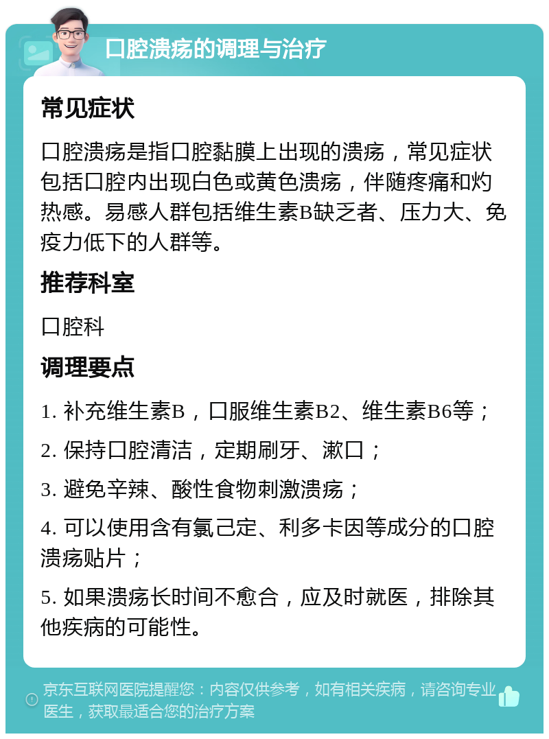 口腔溃疡的调理与治疗 常见症状 口腔溃疡是指口腔黏膜上出现的溃疡，常见症状包括口腔内出现白色或黄色溃疡，伴随疼痛和灼热感。易感人群包括维生素B缺乏者、压力大、免疫力低下的人群等。 推荐科室 口腔科 调理要点 1. 补充维生素B，口服维生素B2、维生素B6等； 2. 保持口腔清洁，定期刷牙、漱口； 3. 避免辛辣、酸性食物刺激溃疡； 4. 可以使用含有氯己定、利多卡因等成分的口腔溃疡贴片； 5. 如果溃疡长时间不愈合，应及时就医，排除其他疾病的可能性。