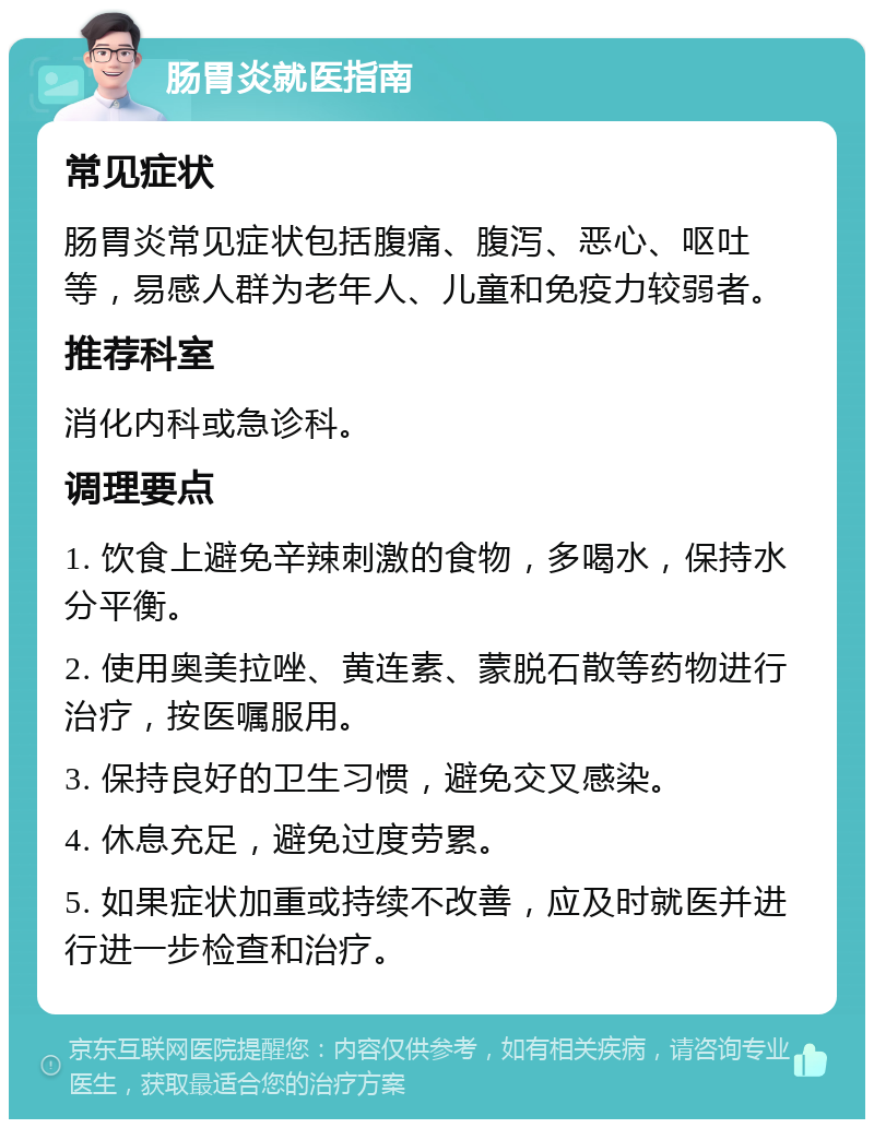 肠胃炎就医指南 常见症状 肠胃炎常见症状包括腹痛、腹泻、恶心、呕吐等，易感人群为老年人、儿童和免疫力较弱者。 推荐科室 消化内科或急诊科。 调理要点 1. 饮食上避免辛辣刺激的食物，多喝水，保持水分平衡。 2. 使用奥美拉唑、黄连素、蒙脱石散等药物进行治疗，按医嘱服用。 3. 保持良好的卫生习惯，避免交叉感染。 4. 休息充足，避免过度劳累。 5. 如果症状加重或持续不改善，应及时就医并进行进一步检查和治疗。