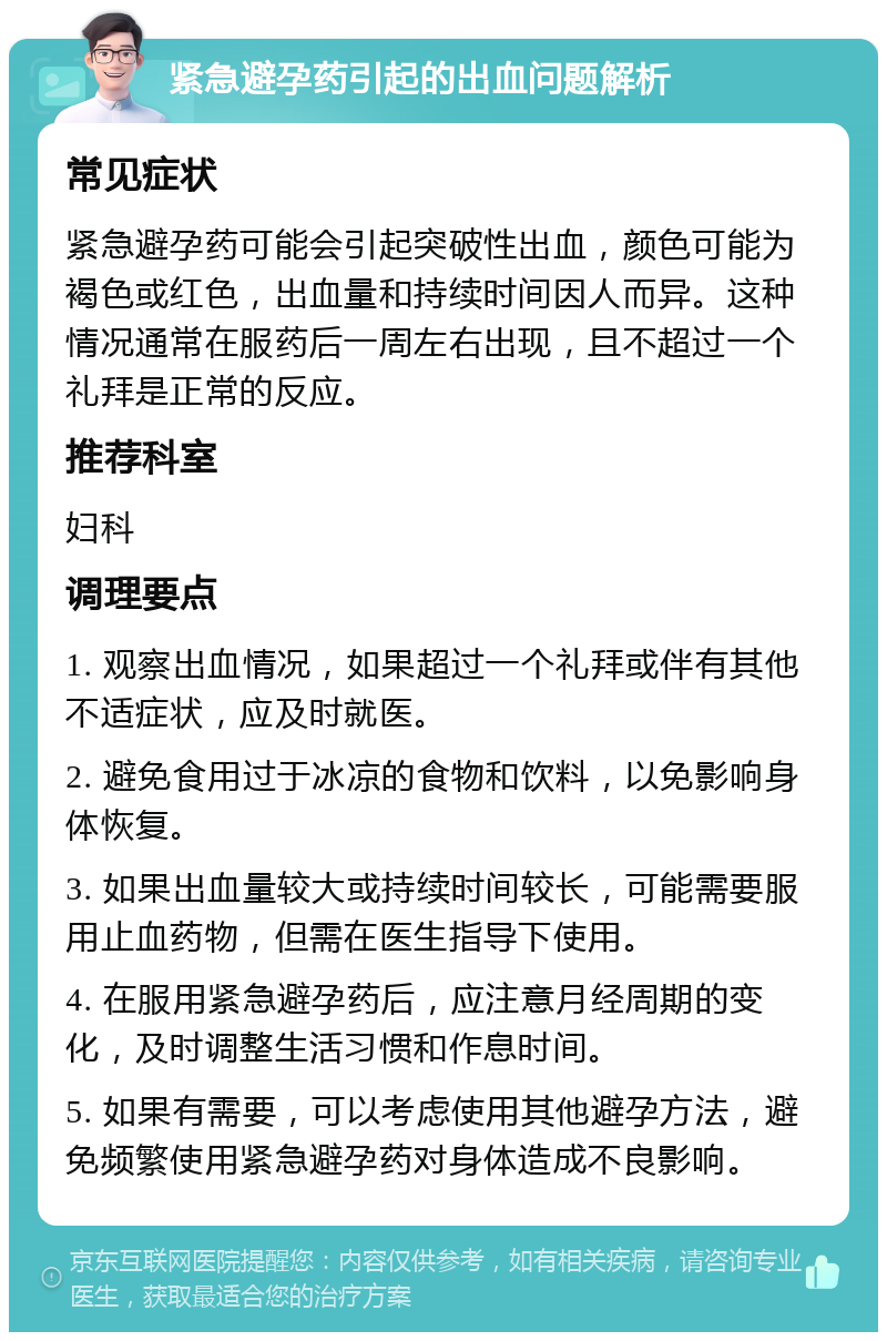 紧急避孕药引起的出血问题解析 常见症状 紧急避孕药可能会引起突破性出血，颜色可能为褐色或红色，出血量和持续时间因人而异。这种情况通常在服药后一周左右出现，且不超过一个礼拜是正常的反应。 推荐科室 妇科 调理要点 1. 观察出血情况，如果超过一个礼拜或伴有其他不适症状，应及时就医。 2. 避免食用过于冰凉的食物和饮料，以免影响身体恢复。 3. 如果出血量较大或持续时间较长，可能需要服用止血药物，但需在医生指导下使用。 4. 在服用紧急避孕药后，应注意月经周期的变化，及时调整生活习惯和作息时间。 5. 如果有需要，可以考虑使用其他避孕方法，避免频繁使用紧急避孕药对身体造成不良影响。