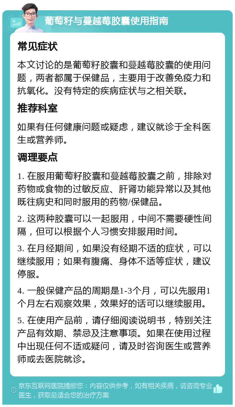 葡萄籽与蔓越莓胶囊使用指南 常见症状 本文讨论的是葡萄籽胶囊和蔓越莓胶囊的使用问题，两者都属于保健品，主要用于改善免疫力和抗氧化。没有特定的疾病症状与之相关联。 推荐科室 如果有任何健康问题或疑虑，建议就诊于全科医生或营养师。 调理要点 1. 在服用葡萄籽胶囊和蔓越莓胶囊之前，排除对药物或食物的过敏反应、肝肾功能异常以及其他既往病史和同时服用的药物/保健品。 2. 这两种胶囊可以一起服用，中间不需要硬性间隔，但可以根据个人习惯安排服用时间。 3. 在月经期间，如果没有经期不适的症状，可以继续服用；如果有腹痛、身体不适等症状，建议停服。 4. 一般保健产品的周期是1-3个月，可以先服用1个月左右观察效果，效果好的话可以继续服用。 5. 在使用产品前，请仔细阅读说明书，特别关注产品有效期、禁忌及注意事项。如果在使用过程中出现任何不适或疑问，请及时咨询医生或营养师或去医院就诊。