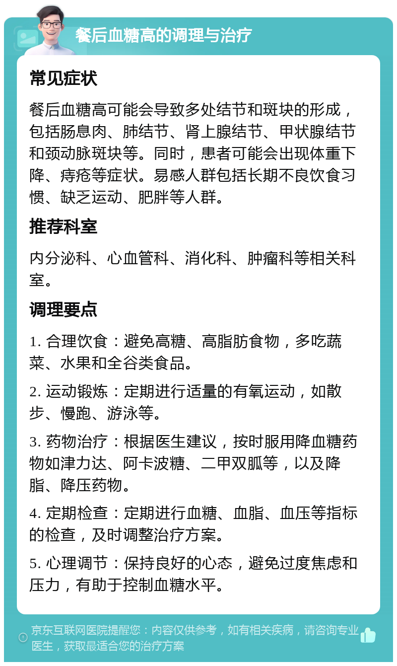 餐后血糖高的调理与治疗 常见症状 餐后血糖高可能会导致多处结节和斑块的形成，包括肠息肉、肺结节、肾上腺结节、甲状腺结节和颈动脉斑块等。同时，患者可能会出现体重下降、痔疮等症状。易感人群包括长期不良饮食习惯、缺乏运动、肥胖等人群。 推荐科室 内分泌科、心血管科、消化科、肿瘤科等相关科室。 调理要点 1. 合理饮食：避免高糖、高脂肪食物，多吃蔬菜、水果和全谷类食品。 2. 运动锻炼：定期进行适量的有氧运动，如散步、慢跑、游泳等。 3. 药物治疗：根据医生建议，按时服用降血糖药物如津力达、阿卡波糖、二甲双胍等，以及降脂、降压药物。 4. 定期检查：定期进行血糖、血脂、血压等指标的检查，及时调整治疗方案。 5. 心理调节：保持良好的心态，避免过度焦虑和压力，有助于控制血糖水平。