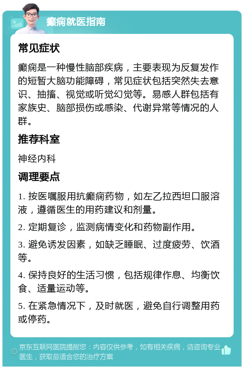 癫痫就医指南 常见症状 癫痫是一种慢性脑部疾病，主要表现为反复发作的短暂大脑功能障碍，常见症状包括突然失去意识、抽搐、视觉或听觉幻觉等。易感人群包括有家族史、脑部损伤或感染、代谢异常等情况的人群。 推荐科室 神经内科 调理要点 1. 按医嘱服用抗癫痫药物，如左乙拉西坦口服溶液，遵循医生的用药建议和剂量。 2. 定期复诊，监测病情变化和药物副作用。 3. 避免诱发因素，如缺乏睡眠、过度疲劳、饮酒等。 4. 保持良好的生活习惯，包括规律作息、均衡饮食、适量运动等。 5. 在紧急情况下，及时就医，避免自行调整用药或停药。