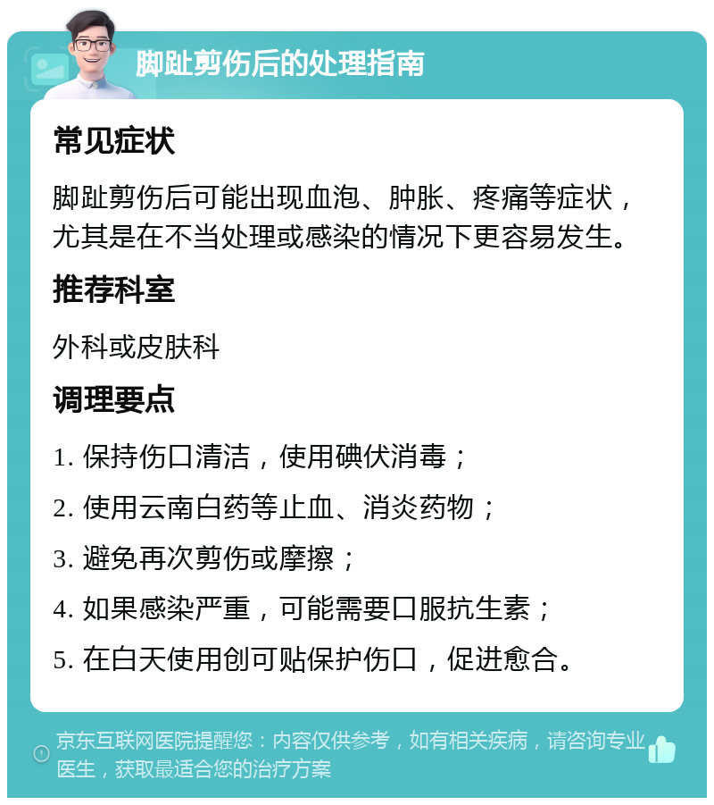 脚趾剪伤后的处理指南 常见症状 脚趾剪伤后可能出现血泡、肿胀、疼痛等症状，尤其是在不当处理或感染的情况下更容易发生。 推荐科室 外科或皮肤科 调理要点 1. 保持伤口清洁，使用碘伏消毒； 2. 使用云南白药等止血、消炎药物； 3. 避免再次剪伤或摩擦； 4. 如果感染严重，可能需要口服抗生素； 5. 在白天使用创可贴保护伤口，促进愈合。