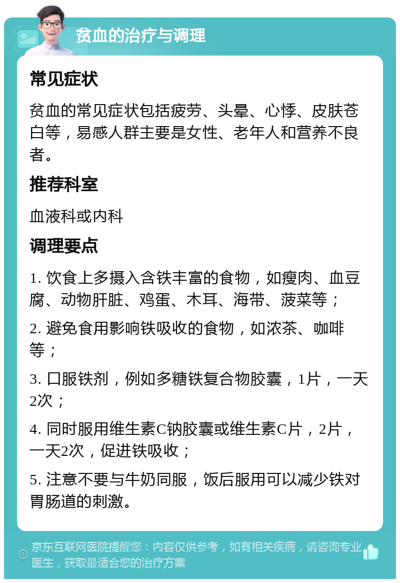 贫血的治疗与调理 常见症状 贫血的常见症状包括疲劳、头晕、心悸、皮肤苍白等，易感人群主要是女性、老年人和营养不良者。 推荐科室 血液科或内科 调理要点 1. 饮食上多摄入含铁丰富的食物，如瘦肉、血豆腐、动物肝脏、鸡蛋、木耳、海带、菠菜等； 2. 避免食用影响铁吸收的食物，如浓茶、咖啡等； 3. 口服铁剂，例如多糖铁复合物胶囊，1片，一天2次； 4. 同时服用维生素C钠胶囊或维生素C片，2片，一天2次，促进铁吸收； 5. 注意不要与牛奶同服，饭后服用可以减少铁对胃肠道的刺激。