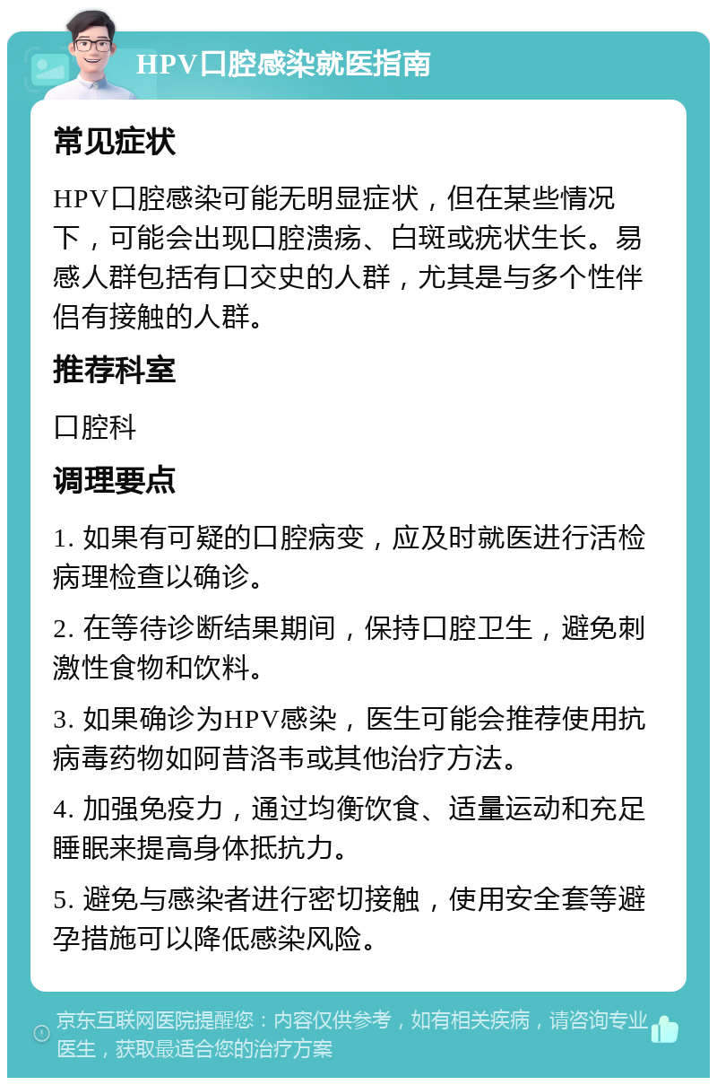 HPV口腔感染就医指南 常见症状 HPV口腔感染可能无明显症状，但在某些情况下，可能会出现口腔溃疡、白斑或疣状生长。易感人群包括有口交史的人群，尤其是与多个性伴侣有接触的人群。 推荐科室 口腔科 调理要点 1. 如果有可疑的口腔病变，应及时就医进行活检病理检查以确诊。 2. 在等待诊断结果期间，保持口腔卫生，避免刺激性食物和饮料。 3. 如果确诊为HPV感染，医生可能会推荐使用抗病毒药物如阿昔洛韦或其他治疗方法。 4. 加强免疫力，通过均衡饮食、适量运动和充足睡眠来提高身体抵抗力。 5. 避免与感染者进行密切接触，使用安全套等避孕措施可以降低感染风险。