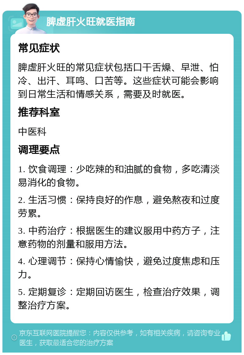 脾虚肝火旺就医指南 常见症状 脾虚肝火旺的常见症状包括口干舌燥、早泄、怕冷、出汗、耳鸣、口苦等。这些症状可能会影响到日常生活和情感关系，需要及时就医。 推荐科室 中医科 调理要点 1. 饮食调理：少吃辣的和油腻的食物，多吃清淡易消化的食物。 2. 生活习惯：保持良好的作息，避免熬夜和过度劳累。 3. 中药治疗：根据医生的建议服用中药方子，注意药物的剂量和服用方法。 4. 心理调节：保持心情愉快，避免过度焦虑和压力。 5. 定期复诊：定期回访医生，检查治疗效果，调整治疗方案。