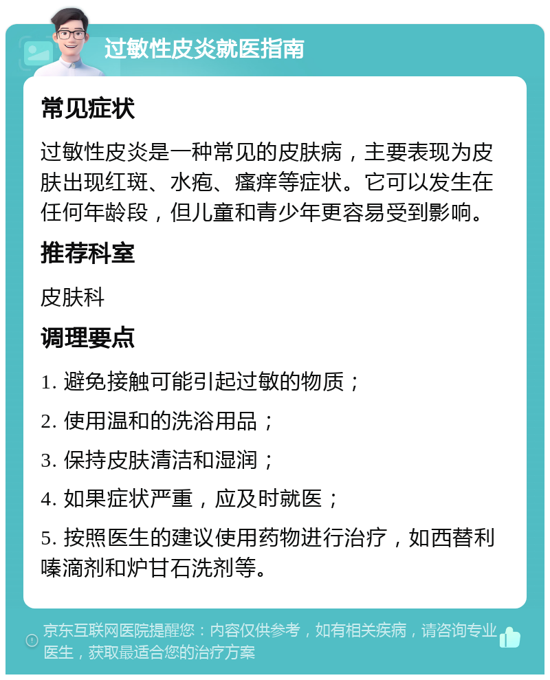 过敏性皮炎就医指南 常见症状 过敏性皮炎是一种常见的皮肤病，主要表现为皮肤出现红斑、水疱、瘙痒等症状。它可以发生在任何年龄段，但儿童和青少年更容易受到影响。 推荐科室 皮肤科 调理要点 1. 避免接触可能引起过敏的物质； 2. 使用温和的洗浴用品； 3. 保持皮肤清洁和湿润； 4. 如果症状严重，应及时就医； 5. 按照医生的建议使用药物进行治疗，如西替利嗪滴剂和炉甘石洗剂等。