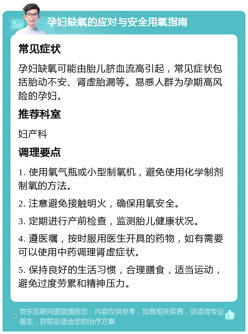 孕妇缺氧的应对与安全用氧指南 常见症状 孕妇缺氧可能由胎儿脐血流高引起，常见症状包括胎动不安、肾虚胎漏等。易感人群为孕期高风险的孕妇。 推荐科室 妇产科 调理要点 1. 使用氧气瓶或小型制氧机，避免使用化学制剂制氧的方法。 2. 注意避免接触明火，确保用氧安全。 3. 定期进行产前检查，监测胎儿健康状况。 4. 遵医嘱，按时服用医生开具的药物，如有需要可以使用中药调理肾虚症状。 5. 保持良好的生活习惯，合理膳食，适当运动，避免过度劳累和精神压力。