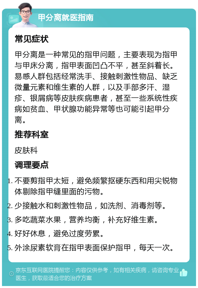 甲分离就医指南 常见症状 甲分离是一种常见的指甲问题，主要表现为指甲与甲床分离，指甲表面凹凸不平，甚至斜着长。易感人群包括经常洗手、接触刺激性物品、缺乏微量元素和维生素的人群，以及手部多汗、湿疹、银屑病等皮肤疾病患者，甚至一些系统性疾病如贫血、甲状腺功能异常等也可能引起甲分离。 推荐科室 皮肤科 调理要点 不要剪指甲太短，避免频繁抠硬东西和用尖锐物体剔除指甲缝里面的污物。 少接触水和刺激性物品，如洗剂、消毒剂等。 多吃蔬菜水果，营养均衡，补充好维生素。 好好休息，避免过度劳累。 外涂尿素软膏在指甲表面保护指甲，每天一次。