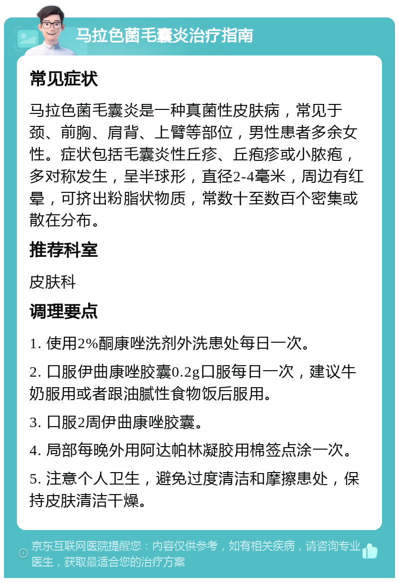 马拉色菌毛囊炎治疗指南 常见症状 马拉色菌毛囊炎是一种真菌性皮肤病，常见于颈、前胸、肩背、上臂等部位，男性患者多余女性。症状包括毛囊炎性丘疹、丘疱疹或小脓疱，多对称发生，呈半球形，直径2-4毫米，周边有红晕，可挤出粉脂状物质，常数十至数百个密集或散在分布。 推荐科室 皮肤科 调理要点 1. 使用2%酮康唑洗剂外洗患处每日一次。 2. 口服伊曲康唑胶囊0.2g口服每日一次，建议牛奶服用或者跟油腻性食物饭后服用。 3. 口服2周伊曲康唑胶囊。 4. 局部每晚外用阿达帕林凝胶用棉签点涂一次。 5. 注意个人卫生，避免过度清洁和摩擦患处，保持皮肤清洁干燥。