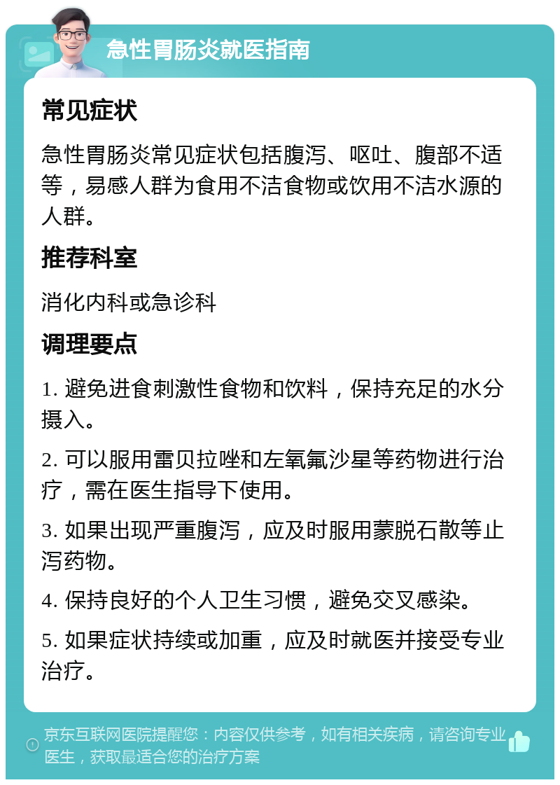 急性胃肠炎就医指南 常见症状 急性胃肠炎常见症状包括腹泻、呕吐、腹部不适等，易感人群为食用不洁食物或饮用不洁水源的人群。 推荐科室 消化内科或急诊科 调理要点 1. 避免进食刺激性食物和饮料，保持充足的水分摄入。 2. 可以服用雷贝拉唑和左氧氟沙星等药物进行治疗，需在医生指导下使用。 3. 如果出现严重腹泻，应及时服用蒙脱石散等止泻药物。 4. 保持良好的个人卫生习惯，避免交叉感染。 5. 如果症状持续或加重，应及时就医并接受专业治疗。