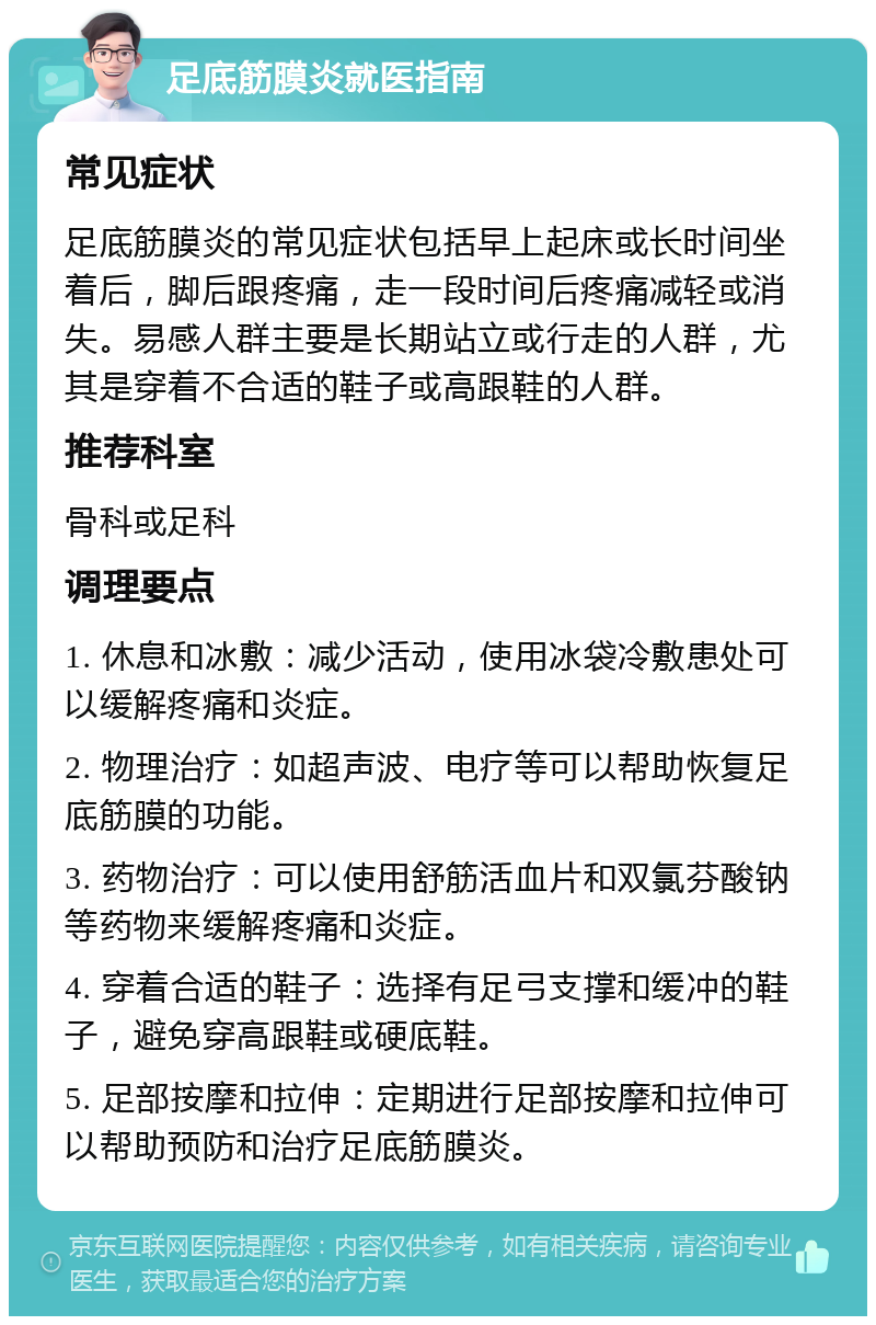 足底筋膜炎就医指南 常见症状 足底筋膜炎的常见症状包括早上起床或长时间坐着后，脚后跟疼痛，走一段时间后疼痛减轻或消失。易感人群主要是长期站立或行走的人群，尤其是穿着不合适的鞋子或高跟鞋的人群。 推荐科室 骨科或足科 调理要点 1. 休息和冰敷：减少活动，使用冰袋冷敷患处可以缓解疼痛和炎症。 2. 物理治疗：如超声波、电疗等可以帮助恢复足底筋膜的功能。 3. 药物治疗：可以使用舒筋活血片和双氯芬酸钠等药物来缓解疼痛和炎症。 4. 穿着合适的鞋子：选择有足弓支撑和缓冲的鞋子，避免穿高跟鞋或硬底鞋。 5. 足部按摩和拉伸：定期进行足部按摩和拉伸可以帮助预防和治疗足底筋膜炎。