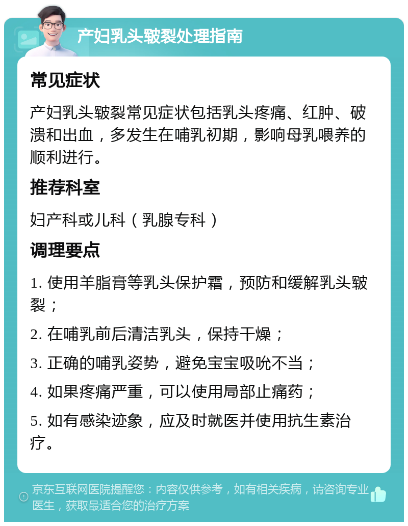 产妇乳头皲裂处理指南 常见症状 产妇乳头皲裂常见症状包括乳头疼痛、红肿、破溃和出血，多发生在哺乳初期，影响母乳喂养的顺利进行。 推荐科室 妇产科或儿科（乳腺专科） 调理要点 1. 使用羊脂膏等乳头保护霜，预防和缓解乳头皲裂； 2. 在哺乳前后清洁乳头，保持干燥； 3. 正确的哺乳姿势，避免宝宝吸吮不当； 4. 如果疼痛严重，可以使用局部止痛药； 5. 如有感染迹象，应及时就医并使用抗生素治疗。