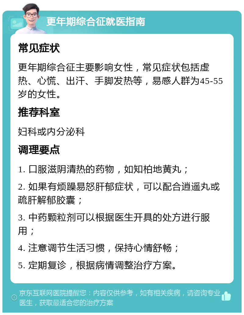 更年期综合征就医指南 常见症状 更年期综合征主要影响女性，常见症状包括虚热、心慌、出汗、手脚发热等，易感人群为45-55岁的女性。 推荐科室 妇科或内分泌科 调理要点 1. 口服滋阴清热的药物，如知柏地黄丸； 2. 如果有烦躁易怒肝郁症状，可以配合逍遥丸或疏肝解郁胶囊； 3. 中药颗粒剂可以根据医生开具的处方进行服用； 4. 注意调节生活习惯，保持心情舒畅； 5. 定期复诊，根据病情调整治疗方案。