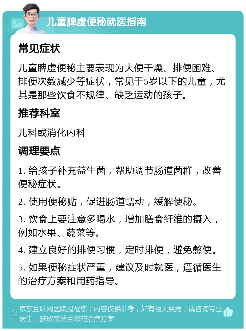 儿童脾虚便秘就医指南 常见症状 儿童脾虚便秘主要表现为大便干燥、排便困难、排便次数减少等症状，常见于5岁以下的儿童，尤其是那些饮食不规律、缺乏运动的孩子。 推荐科室 儿科或消化内科 调理要点 1. 给孩子补充益生菌，帮助调节肠道菌群，改善便秘症状。 2. 使用便秘贴，促进肠道蠕动，缓解便秘。 3. 饮食上要注意多喝水，增加膳食纤维的摄入，例如水果、蔬菜等。 4. 建立良好的排便习惯，定时排便，避免憋便。 5. 如果便秘症状严重，建议及时就医，遵循医生的治疗方案和用药指导。