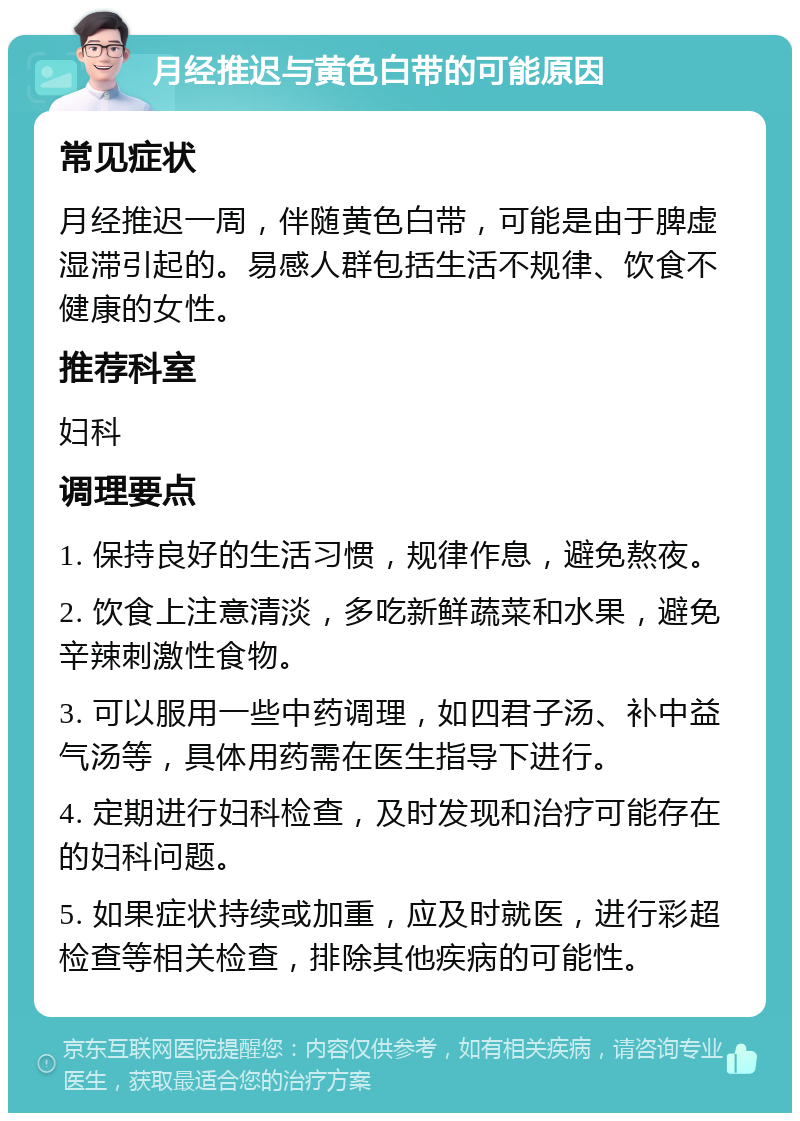 月经推迟与黄色白带的可能原因 常见症状 月经推迟一周，伴随黄色白带，可能是由于脾虚湿滞引起的。易感人群包括生活不规律、饮食不健康的女性。 推荐科室 妇科 调理要点 1. 保持良好的生活习惯，规律作息，避免熬夜。 2. 饮食上注意清淡，多吃新鲜蔬菜和水果，避免辛辣刺激性食物。 3. 可以服用一些中药调理，如四君子汤、补中益气汤等，具体用药需在医生指导下进行。 4. 定期进行妇科检查，及时发现和治疗可能存在的妇科问题。 5. 如果症状持续或加重，应及时就医，进行彩超检查等相关检查，排除其他疾病的可能性。