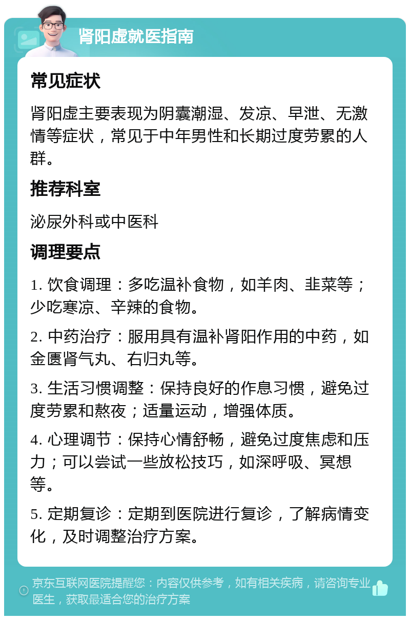 肾阳虚就医指南 常见症状 肾阳虚主要表现为阴囊潮湿、发凉、早泄、无激情等症状，常见于中年男性和长期过度劳累的人群。 推荐科室 泌尿外科或中医科 调理要点 1. 饮食调理：多吃温补食物，如羊肉、韭菜等；少吃寒凉、辛辣的食物。 2. 中药治疗：服用具有温补肾阳作用的中药，如金匮肾气丸、右归丸等。 3. 生活习惯调整：保持良好的作息习惯，避免过度劳累和熬夜；适量运动，增强体质。 4. 心理调节：保持心情舒畅，避免过度焦虑和压力；可以尝试一些放松技巧，如深呼吸、冥想等。 5. 定期复诊：定期到医院进行复诊，了解病情变化，及时调整治疗方案。