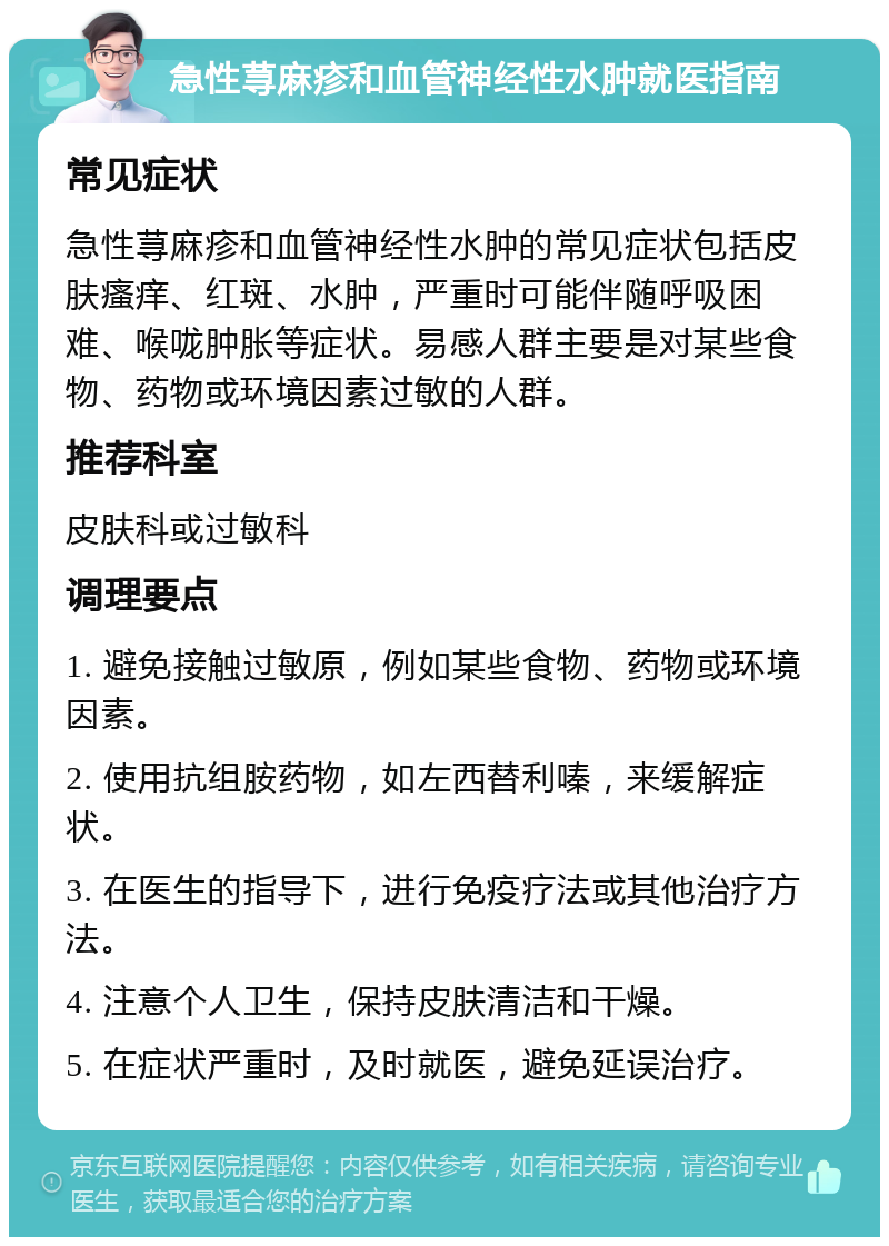 急性荨麻疹和血管神经性水肿就医指南 常见症状 急性荨麻疹和血管神经性水肿的常见症状包括皮肤瘙痒、红斑、水肿，严重时可能伴随呼吸困难、喉咙肿胀等症状。易感人群主要是对某些食物、药物或环境因素过敏的人群。 推荐科室 皮肤科或过敏科 调理要点 1. 避免接触过敏原，例如某些食物、药物或环境因素。 2. 使用抗组胺药物，如左西替利嗪，来缓解症状。 3. 在医生的指导下，进行免疫疗法或其他治疗方法。 4. 注意个人卫生，保持皮肤清洁和干燥。 5. 在症状严重时，及时就医，避免延误治疗。