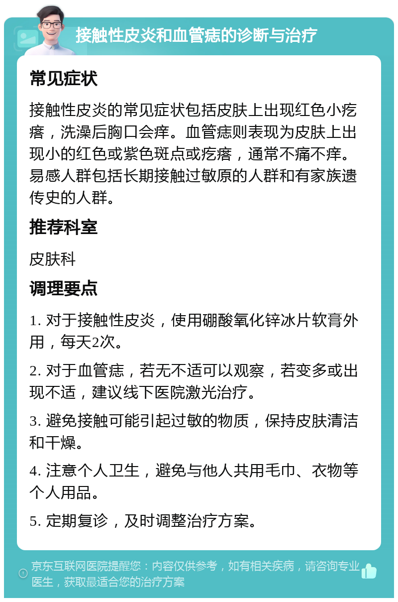 接触性皮炎和血管痣的诊断与治疗 常见症状 接触性皮炎的常见症状包括皮肤上出现红色小疙瘩，洗澡后胸口会痒。血管痣则表现为皮肤上出现小的红色或紫色斑点或疙瘩，通常不痛不痒。易感人群包括长期接触过敏原的人群和有家族遗传史的人群。 推荐科室 皮肤科 调理要点 1. 对于接触性皮炎，使用硼酸氧化锌冰片软膏外用，每天2次。 2. 对于血管痣，若无不适可以观察，若变多或出现不适，建议线下医院激光治疗。 3. 避免接触可能引起过敏的物质，保持皮肤清洁和干燥。 4. 注意个人卫生，避免与他人共用毛巾、衣物等个人用品。 5. 定期复诊，及时调整治疗方案。