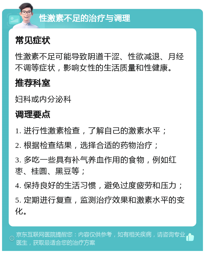 性激素不足的治疗与调理 常见症状 性激素不足可能导致阴道干涩、性欲减退、月经不调等症状，影响女性的生活质量和性健康。 推荐科室 妇科或内分泌科 调理要点 1. 进行性激素检查，了解自己的激素水平； 2. 根据检查结果，选择合适的药物治疗； 3. 多吃一些具有补气养血作用的食物，例如红枣、桂圆、黑豆等； 4. 保持良好的生活习惯，避免过度疲劳和压力； 5. 定期进行复查，监测治疗效果和激素水平的变化。