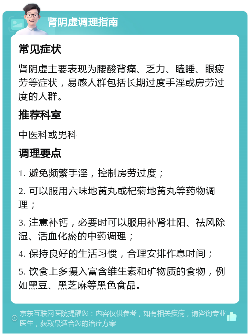 肾阴虚调理指南 常见症状 肾阴虚主要表现为腰酸背痛、乏力、瞌睡、眼疲劳等症状，易感人群包括长期过度手淫或房劳过度的人群。 推荐科室 中医科或男科 调理要点 1. 避免频繁手淫，控制房劳过度； 2. 可以服用六味地黄丸或杞菊地黄丸等药物调理； 3. 注意补钙，必要时可以服用补肾壮阳、祛风除湿、活血化瘀的中药调理； 4. 保持良好的生活习惯，合理安排作息时间； 5. 饮食上多摄入富含维生素和矿物质的食物，例如黑豆、黑芝麻等黑色食品。