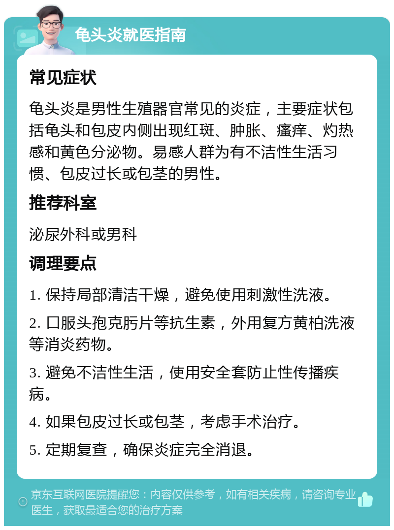 龟头炎就医指南 常见症状 龟头炎是男性生殖器官常见的炎症，主要症状包括龟头和包皮内侧出现红斑、肿胀、瘙痒、灼热感和黄色分泌物。易感人群为有不洁性生活习惯、包皮过长或包茎的男性。 推荐科室 泌尿外科或男科 调理要点 1. 保持局部清洁干燥，避免使用刺激性洗液。 2. 口服头孢克肟片等抗生素，外用复方黄柏洗液等消炎药物。 3. 避免不洁性生活，使用安全套防止性传播疾病。 4. 如果包皮过长或包茎，考虑手术治疗。 5. 定期复查，确保炎症完全消退。