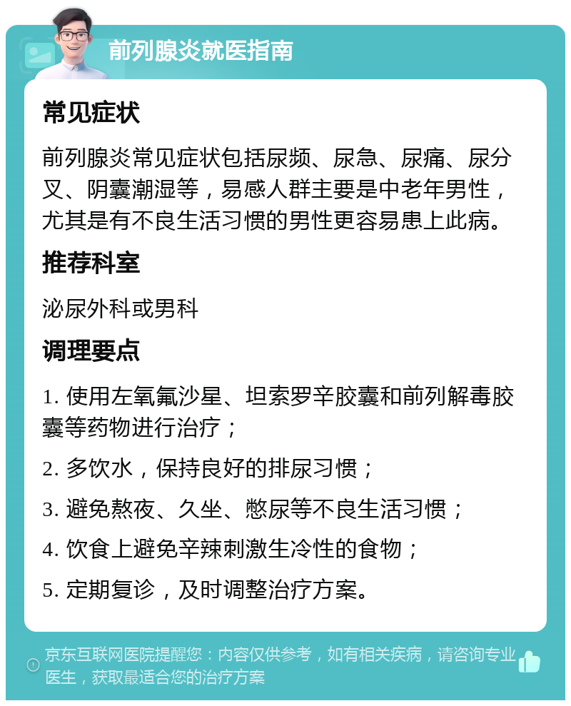 前列腺炎就医指南 常见症状 前列腺炎常见症状包括尿频、尿急、尿痛、尿分叉、阴囊潮湿等，易感人群主要是中老年男性，尤其是有不良生活习惯的男性更容易患上此病。 推荐科室 泌尿外科或男科 调理要点 1. 使用左氧氟沙星、坦索罗辛胶囊和前列解毒胶囊等药物进行治疗； 2. 多饮水，保持良好的排尿习惯； 3. 避免熬夜、久坐、憋尿等不良生活习惯； 4. 饮食上避免辛辣刺激生冷性的食物； 5. 定期复诊，及时调整治疗方案。