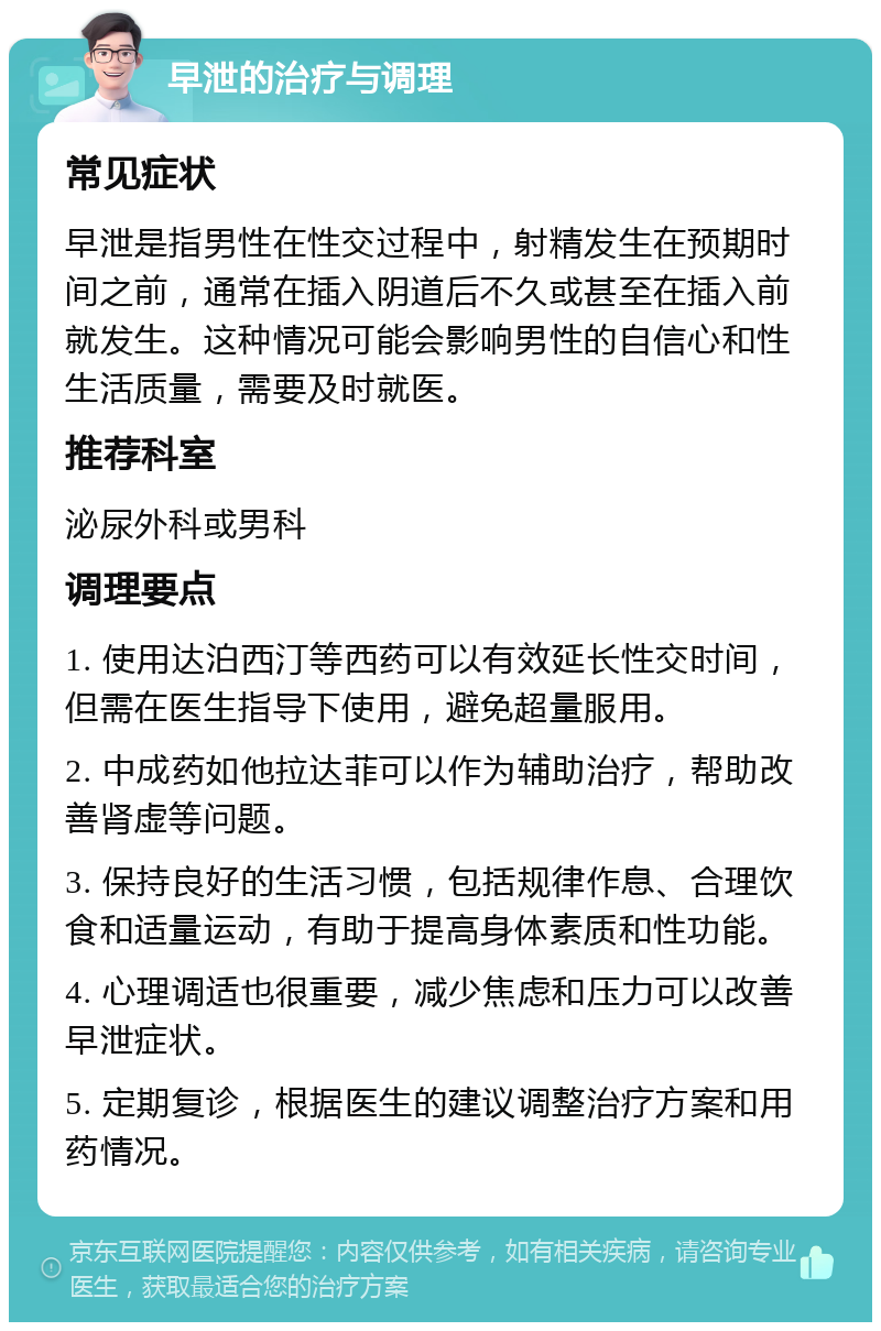 早泄的治疗与调理 常见症状 早泄是指男性在性交过程中，射精发生在预期时间之前，通常在插入阴道后不久或甚至在插入前就发生。这种情况可能会影响男性的自信心和性生活质量，需要及时就医。 推荐科室 泌尿外科或男科 调理要点 1. 使用达泊西汀等西药可以有效延长性交时间，但需在医生指导下使用，避免超量服用。 2. 中成药如他拉达菲可以作为辅助治疗，帮助改善肾虚等问题。 3. 保持良好的生活习惯，包括规律作息、合理饮食和适量运动，有助于提高身体素质和性功能。 4. 心理调适也很重要，减少焦虑和压力可以改善早泄症状。 5. 定期复诊，根据医生的建议调整治疗方案和用药情况。