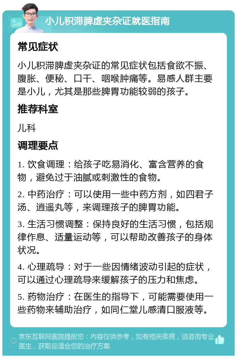 小儿积滞脾虚夹杂证就医指南 常见症状 小儿积滞脾虚夹杂证的常见症状包括食欲不振、腹胀、便秘、口干、咽喉肿痛等。易感人群主要是小儿，尤其是那些脾胃功能较弱的孩子。 推荐科室 儿科 调理要点 1. 饮食调理：给孩子吃易消化、富含营养的食物，避免过于油腻或刺激性的食物。 2. 中药治疗：可以使用一些中药方剂，如四君子汤、逍遥丸等，来调理孩子的脾胃功能。 3. 生活习惯调整：保持良好的生活习惯，包括规律作息、适量运动等，可以帮助改善孩子的身体状况。 4. 心理疏导：对于一些因情绪波动引起的症状，可以通过心理疏导来缓解孩子的压力和焦虑。 5. 药物治疗：在医生的指导下，可能需要使用一些药物来辅助治疗，如同仁堂儿感清口服液等。